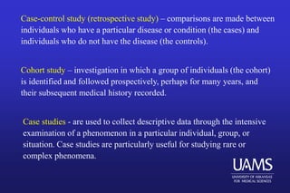 Case-control study (retrospective study) – comparisons are made between
individuals who have a particular disease or condition (the cases) and
individuals who do not have the disease (the controls).
Cohort study – investigation in which a group of individuals (the cohort)
is identified and followed prospectively, perhaps for many years, and
their subsequent medical history recorded.
Case studies - are used to collect descriptive data through the intensive
examination of a phenomenon in a particular individual, group, or
situation. Case studies are particularly useful for studying rare or
complex phenomena.
 