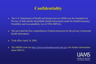 Confidentiality
 The U.S. Department of Health and Human Service (HHS) sets the Standards for
Privacy of Individually Identifiable Health Information under the Health Insurance
Portability and Accountability Act of 1996 (HIPAA).
 This provided the first comprehensive Federal protection for the privacy of personal
health information.
 Took effect April 14, 2003.
 The DHHS (web site http://privacyruleandresearch.nih.gov) for further information
about HIPAA.
 