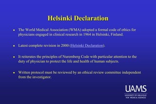 Helsinki Declaration
 The World Medical Association (WMA) adopted a formal code of ethics for
physicians engaged in clinical research in 1964 in Helsinki, Finland.
 Latest complete revision in 2000 (Helsinki Declaration).
 It reiterates the principles of Nuremberg Code with particular attention to the
duty of physician to protect the life and health of human subjects.
 Written protocol must be reviewed by an ethical review committee independent
from the investigator.
 