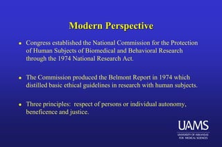 Modern Perspective
 Congress established the National Commission for the Protection
of Human Subjects of Biomedical and Behavioral Research
through the 1974 National Research Act.
 The Commission produced the Belmont Report in 1974 which
distilled basic ethical guidelines in research with human subjects.
 Three principles: respect of persons or individual autonomy,
beneficence and justice.
 