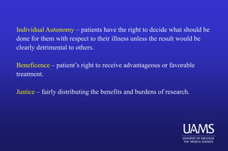 Individual Autonomy – patients have the right to decide what should be
done for them with respect to their illness unless the result would be
clearly detrimental to others.
Beneficence – patient’s right to receive advantageous or favorable
treatment.
Justice – fairly distributing the benefits and burdens of research.
 