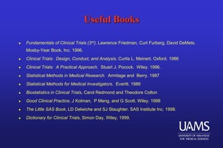 Useful Books
 Fundamentals of Clinical Trials (3rd). Lawrence Friedman, Curt Furberg, David DeMets.
Mosby-Year Book, Inc. 1996.
 Clinical Trials: Design, Conduct, and Analysis. Curtis L. Meinert. Oxford. 1986
 Clinical Trials: A Practical Approach. Stuart J. Pocock. Wiley. 1996.
 Statistical Methods in Medical Research. Armitage and Berry. 1987
 Statistical Methods for Medical Investigators. Everitt. 1986
 Biostatistics in Clinical Trials, Carol Redmond and Theodore Colton
 Good Clinical Practice, J Kolman, P Meng, and G Scott. Wiley. 1998
 The Little SAS Book, LD Delwiche and SJ Slaughter. SAS Institute Inc. 1998.
 Dictionary for Clinical Trials, Simon Day, Wiley, 1999.
 