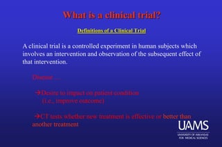 What is a clinical trial?
Definitions of a Clinical Trial
A clinical trial is a controlled experiment in human subjects which
involves an intervention and observation of the subsequent effect of
that intervention.
Disease …
Desire to impact on patient condition
(i.e., improve outcome)
CT tests whether new treatment is effective or better than
another treatment
 