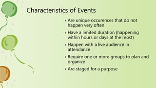 Characteristics of Events
› Are unique occurences that do not
happen very often
› Have a limited duration (happening
within hours or days at the most)
› Happen with a live audience in
attendance
› Require one or more groups to plan and
organize
› Are staged for a purpose
 