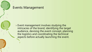 Events Management
› Event management involves studying the
intricacies of the brand, identifying the target
audience, devising the event concept, planning
the logistics and coordinating the technical
aspects before actually launching the event.
 
