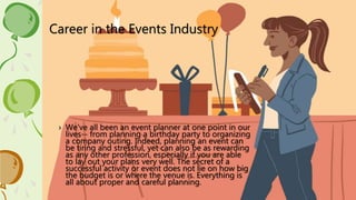 Career in the Events Industry
› We've all been an event planner at one point in our
lives-- from planning a birthday party to organizing
a company outing. Indeed, planning an event can
be tiring and stressful, yet can also be as rewarding
as any other profession, especially if you are able
to lay out your plans very well. The secret of a
successful activity or event does not lie on how big
the budget is or where the venue is. Everything is
all about proper and careful planning.
 