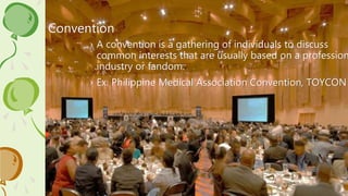 Convention
› A convention is a gathering of individuals to discuss
common interests that are usually based on a profession
industry or fandom.
› Ex. Philippine Medical Association Convention, TOYCON
 
