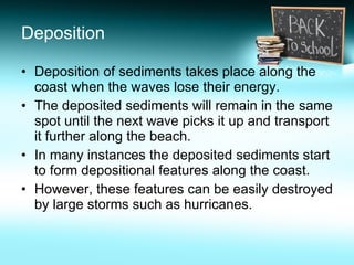 Deposition Deposition of sediments takes place along the coast when the waves lose their energy. The deposited sediments will remain in the same spot until the next wave picks it up and transport it further along the beach. In many instances the deposited sediments start to form depositional features along the coast. However, these features can be easily destroyed by large storms such as hurricanes. 