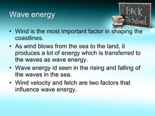 Wave energy Wind is the most important factor in shaping the coastlines. As wind blows from the sea to the land, it produces a lot of energy which is transferred to the waves as wave energy. Wave energy id seen in the rising and falling of the waves in the sea. Wind velocity and fetch are two factors that influence wave energy. 