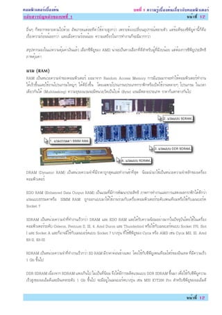 ¤ÍÁ¾ÔÇàµÍÃìàº×éÍ§µé¹                                                     º··Õè 1 ¤ÇÒÁÃÙéàº×éÍ§µé¹à¡ÕèÂÇ¡Ñº¤ÍÁ¾ÔÇàµÍÃì
¡ÅÑºÊÒÃºÑ­ËÅÑ¡¢Í§º··Õè 1                                                                                  Ë¹éÒ·Õè 12

 Í×è¹æ ¡çËÅÒ¡ËÅÒÂµÒÁä»´éÇÂ ÍÑ¾à¡Ã´áµèÅÐ·Õ¤èÒãªé¨èÒÂÊÙ§¡ÇèÒ à¾ÃÒÐµéÍ§à»ÅÕèÂ¹ÍØ»¡Ã³ìËÅÒÂµÑÇ áµè¢éÍ´Õ¢Í§«Õ¾ÕÂÙ¤èÒ¹Õé¡ç¤×Í
 àÃ×èÍ§¤ÇÒÁÃéÍ¹¹éÍÂ¡ÇèÒ áÅÐàÁ×èÍ¤ÇÒÁÃéÍ¹¹éÍÂ ¤ÇÒÁàÊ¶ÕÂÃã¹¡ÒÃ·Ó§Ò¹¡ç¨ÐÁÕÁÒ¡¡ÇèÒ

 ÊÃØ»ËÒ¡ÁÍ§ã¹á§è¤ÇÒÁ¤ØéÁ¤èÒà§Ô¹áÅéÇ àÅ×Í¡«Õ¾ÕÂÙ¢Í§ AMD ¹èÒ¨Ðà»ç¹·Ò§àÅ×Í¡·Õè´ÕÊÓËÃÑº¼Ùé·ÕèÁÕ§º¹éÍÂ áµèµéÍ§¡ÒÃ«Õ¾ÕÂÙ»ÃÐÊÔ·¸Ô
 ÀÒ¾¤ØéÁ¤èÒ

 áÃÁ (RAM)
 RAM à»ç¹Ë¹èÇÂ¤ÇÒÁ¨Ó¢Í§¤ÍÁ¾ÔÇàµÍÃì ÂèÍÁÒ¨Ò¡ Random Access Memory ¡ÒÃÁÕáÃÁÁÒ¡¨Ð·ÓãËé¤ÍÁ¾ÔÇàµÍÃì·Ó§Ò¹
 ä´éàÃçÇ¢Öé¹áÅÐãªé§Ò¹â»Ãá¡ÃÁãË­èæ ä´é´ÕÂÔè§¢Öé¹ â´Âà©¾ÒÐâ»Ãá¡ÃÁ»ÃÐàÀ·¡ÃÒ¿Ô¡ËÃ×Íà»Ô´ãªé§Ò¹ËÅÒÂæ â»Ãá¡ÃÁ ã¹àÇÅÒ
 à´ÕÂÇ¡Ñ¹ä´é (Multitasking) ¤ÇÒÁ¨Ø¢Í§áÃÁ¨ÐÁÕË¹èÇÂÇÑ´à»ç¹äºµì (Byte) áÃÁÁÕËÅÒÂ»ÃÐàÀ· ÃÒ¤Ò¡çáµ¡µèÒ§¡Ñ¹ä»




 DRAM (Dynamic RAM) à»ç¹Ë¹èÇÂ¤ÇÒÁ¨Ó·ÕèÁÕÃÒ¤Ò¶Ù¡ÊØ´áÅÐ·Ó§Ò¹ªéÒ·ÕèÊØ´ ¹ÔÂÁ¹ÓÁÒãªéà»ç¹Ë¹èÇÂ¤ÇÒÁ¨ÓËÅÑ¡¢Í§à¤Ã×èÍ§
 ¤ÍÁ¾ÔÇàµÍÃì

 EDO RAM (Enhanced Data Output RAM) à»ç¹áÃÁ·ÕèÁÕ¡ÒÃ¾Ñ²¹Ò»ÃÐÊÔ·¸Ô ÀÒ¾¡ÒÃ·Ó§Ò¹áÅÐ¡ÒÃáÊ´§¼Å¡ÃÒ¿Ô¡ä´é´Õ¡ÇèÒ
 áÃÁáºº¸ÃÃÁ´ÒËÃ×Í SIMM RAM ¶Ù¡ÍÍ¡áººÁÒãËéãªé§Ò¹ÃèÇÁ¡Ñºà¤Ã×èÍ§¤ÍÁ¾ÔÇàµÍÃìÃÐ´Ñºà¾¹à·ÕÂÁËÃ×Íãªé¡ÑºàÁ¹ºÍÃì´
 Socket 7

 SDRAM à»ç¹Ë¹èÇÂ¤ÇÒÁ¨Ó·Õè·Ó§Ò¹àÃçÇ¡ÇèÒ DRAM áÅÐ EDO RAM áÅÐä´éÃÑº¤ÇÒÁ¹ÔÂÁÍÂèÒ§ÁÒ¡ã¹»Ñ¨¨ØºÑ¹â´Âãªéã¹à¤Ã×èÍ§
 ¤ÍÁ¾ÔÇàµÍÃìÃÐ´Ñº Celeron, Pentium II, III, 4, Amd Duron áÅÐ Thunderbird ËÃ×Íãªé¡ÑºàÁ¹ºÍÃì´áºº Socket 370, Slot
 I áÅÐ Socket A áÅÐ¡çÍÒ¨ÁÕãªé¡ÑºàÁ¹ºÍÃì´áºº Socket 7 ºÒ§ÃØè¹ ·Õèãªé«Õ¾ÕÂÙ¢Í§ Cyrix ËÃ×Í AMD àªè¹ Cyrix MII, III, Amd
 K6-II, K6-III

 RDRAM à»ç¹Ë¹èÇÂ¤ÇÒÁ¨Ó·Õè·Ó§Ò¹àÃçÇ¡ÇèÒ SD RAM ÁÕÃÒ¤Ò¤èÍ¹¢éÒ§á¾§ â´Âãªé¡Ñº«Õ¾ÕÂÙà¾¹à·ÕÂÁâ¿Ãì¢Í§ÍÔ¹à·Å ·ÕèÁÕ¤ÇÒÁàÃçÇ
 1 Gb ¢Öé¹ä»

 DDR SDRAM à¹×èÍ§¨Ò¡ RDRAM á¾§à¡Ô¹ä» äÁèà»ç¹·Õè¹ÔÂÁ ¨Ö§ä´éÁÕ¡ÒÃ¼ÅÔµáÃÁáºº DDR SDRAM ¢Öé¹ÁÒ à¾×èÍãªé¡Ñº«Õ¾ÕÂÙ¤ÇÒÁ
 àÃçÇÊÙ§¢Í§àÍàÍçÁ´ÕáÅÐÍÔ¹à·ÅÃÐ´Ñº 1 Gb ¢Öé¹ä» ¨ÐÁÕÍÂÙèã¹àÁ¹ºÍÃì´ºÒ§ÃØè¹ àªè¹ MSI K7T266 Pro ÊÓËÃÑº«Õ¾ÕÂÙ¢Í§àÍàÍçÁ´Õ


                                                                                                            Ë¹éÒ·Õè 12
 