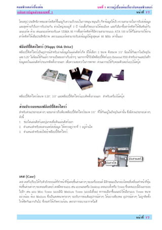 ¤ÍÁ¾ÔÇàµÍÃìàº×éÍ§µé¹                                                       º··Õè 1 ¤ÇÒÁÃÙéàº×éÍ§µé¹à¡ÕèÂÇ¡Ñº¤ÍÁ¾ÔÇàµÍÃì
¡ÅÑºÊÒÃºÑ­ËÅÑ¡¢Í§º··Õè 1                                                                                    Ë¹éÒ·Õè 17

 â´ÂÊÃØ» »ÃÐÊÔ·¸ÔÀÒ¾¢Í§ÎÒÃì´´ÔÊ¡ì¢Öé¹ÍÂÙè¡Ñº¤ÇÒÁàÃçÇÃÍºã¹¡ÒÃËÁØ¹ ËÁØ¹àÃçÇ ¡çËÒ¢éÍÁÙÅä´éàÃçÇ ¤ÇÒÁÊÒÁÒÃ¶ã¹¡ÒÃÃÑºÊè§¢éÍÁÙÅ
 áÅÐÊØ´·éÒÂ¡çàÃ×èÍ§¡ÒÃÃÑº»ÃÐ¡Ñ¹ ÊèÇ¹ãË­è¨ÐÍÂÙè·Õè 3 »Õ ¡èÍ¹«×éÍ¡çÊÍº¶ÒÁãËéÅÐàÍÕÂ´ áÅÐ¡çàÅ×Í¡«×éÍÎÒÃì´´ÔÊ¡ìãËéÊÑÁ¾Ñ¹¸ì¡Ñº
 àÁ¹ºÍÃì´ ´éÇÂ àªè¹àÁ¹ºÍÃì´ÃÍ§ÃÑºá¤è UDMA 66 ¡ÒÃ«×éÍÎÒÃì´´ÔÊ¡ì·ÕèÁÕ¤ÇÒÁÊÒÁÒÃ¶áºº ATA 100 ÁÒãªé¡çäÁèÊÒÁÒÃ¶ãªé§Ò¹
 ÎÒÃì´´ÔÊ¡ìä´éàµçÁ»ÃÐÊÔ·¸ÔÀÒ¾ à¾ÃÒÐàÁ¹ºÍÃì´ÊÒÁÒÃ¶ÃÑºÊè§¢éÍÁÙÅä´éÊÙ§ÊØ´á¤è 66 MHz à·èÒ¹Ñé¹àÍ§

 ¿ÅÍ»»´Ê¡ä´ÃÇì (Floppy Disk Drive)
   ç éÕ Ô ì
 ¿ÅçÍ»»Õé´ÔÊ¡ìä´ÃÇìà»ç¹ÍØ»¡Ã³ìÊÓËÃÑºÍèÒ¹¢éÍÁÙÅã¹á¼è¹´ÔÊ¡ìà¡çµ ÁÕãËéàÅ×Í¡ 2 ¢¹Ò´ ¤×Í¢¹Ò´ 3.5" ¹ÔÂÁãªé¡Ñ¹ÁÒ¡ã¹»Ñ¨¨ØºÑ¹
 áÅÐ 5.25" äÁè¹ÔÂÁãªé¡Ñ¹áÅéÇ ¡ÅÒÂà»ç¹¢Í§à¡èÒà¡çºà¢éÒ¡ÃØ ¹Í¡¨Ò¡¹Õé¡çÂÑ§ÁÕ¿ÅçÍ»»Õé´ÔÊ¡ìáºº External FDD ÊÓËÃÑºÍèÒ¹áÅÐºÑ¹·Ö¡
 ¢éÍÁÙÅÅ§ã¹á¼è¹´ÔÊ¡ì»ÃÐàÀ·µÔ´µÑé§ÀÒÂ¹Í¡ à¾×èÍ¤ÇÒÁÊÐ´Ç¡ã¹¡ÒÃ¾¡¾Ò ÊèÇ¹ÁÒ¡¨Ðãªé¡Ñº¤ÍÁ¾ÔÇàµÍÃìáººâ¹éµºØê¤




 ¿ÅçÍ»»Õé´ÔÊ¡ìä´ÃÇì¢¹Ò´ 5.25”, 3.5” áÅÐ¿ÅçÍ»»Õé´ÔÊ¡ìä´ÃÇìáººµÔ´µÑé§ÀÒÂ¹Í¡ ÊÓËÃÑºà¤Ã×èÍ§â¹éµºØê¤

 ÊÇ¹»ÃÐ¡Íº¢Í§¿ÅÍ»»´Ê¡ä´ÃÇì
  è            ç éÕ Ô ì
 ÊÓËÃÑºÊèÇ¹»ÃÐ¡ÍºµèÒ§æ ¨Ð¢Í¡ÅèÒÇ¶Ö§à¾ÕÂ§¿ÅçÍ»»Õé´ÔÊ¡ìä´ÃÇì¢¹Ò´ 3.5" ·Õèãªé¡Ñ¹ÍÂÙèã¹»Ñ¨¨ØºÑ¹à·èÒ¹Ñé¹ «Öè§ÁÕÊèÇ¹»ÃÐ¡ÍºµèÒ§æ
 ´Ñ§¹Õé
 1. ªèÍ§ãÊèá¼è¹´ÔÊ¡ìáÅÐ»ØèÁ¡´à¾×èÍ´Ñ¹á¼è¹´ÔÊ¡ìÍÍ¡
 2. µÓáË¹è§ÊÓËÃÑºµèÍÊÒÂá¾ÃìÊè§¢éÍÁÙÅ ãËéµÃÇ¨´ÙÇèÒ¢Ò·Õè 1 ÍÂÙè´éÒ¹ã´
 3. µÓáË¹è§ÊÓËÃÑºµèÍä¿à¢éÒ¿ÅçÍ»»Õé´ÔÊ¡ìä´ÃÇì




 à¤Ê (Case)
 à¤Ê à¤Ê¡çà»ÃÕÂºä´é¡ÑºµÑÇ¶Ñ§Ã¶Â¹µì·Õè·ÓË¹éÒ·ÕèËØéÁËèÍªÔé¹ÊèÇ¹µèÒ§æ ¢Í§à¤Ã×èÍ§Â¹µì ÁÕÅÑ¡É³Ðà»ç¹¡ÅèÍ§âÅËÐÊÕèàËÅÕèÂÁ·ÓË¹éÒ·ÕèËØéÁ
 ËèÍªÔé¹ÊèÇ¹µèÒ§æ ¢Í§¤ÍÁ¾ÔÇàµÍÃì à¤ÊÁÕËÅÒÂáºº àªè¹ áºº¹Í¹ËÃ×Í Desktop à¤ÊáººµÑé§ËÃ×Í Tower «Öè§à¤Êáºº¹ÕéÂÑ§áÂ¡ÂèÍÂ
 ä»ÍÕ¡ àªè¹ áºº Mini Tower (áººÁÔ¹Ô) Medium Tower (áººÁÔà´ÕéÂÁ) ËÒ¡¨ÐàÅ×Í¡«×éÍá¹Ð¹ÓãËéàÅ×Í¡áºº Tower ¢¹Ò´
 ÍÂèÒ§¹éÍÂ µéÍ§ Medium «Öè§à»ç¹à¤Ê¢¹Ò´¡ÅÒ§æ ÃÍ§ÃÑº¡ÒÃµèÍàµÔÁÍØ»¡Ã³ìµèÒ§æ ä´éÍÂèÒ§à¾ÕÂ§¾Í ÍØ»¡Ã³ìµèÒ§æ äÁè¶Ù¡µÔ´µÑé§
 ã¡ÅéªÔ´¡Ñ¹ÁÒ¡à¡Ô¹ä» «Öè§¨Ð·ÓãËéà¡Ô´¤ÇÒÁÃéÍ¹ à¾ÃÒÐ¡ÒÃÃÐºÒÂÍÒ¡ÒÈäÁè´Õ


                                                                                                                Ë¹éÒ·Õè 17
 