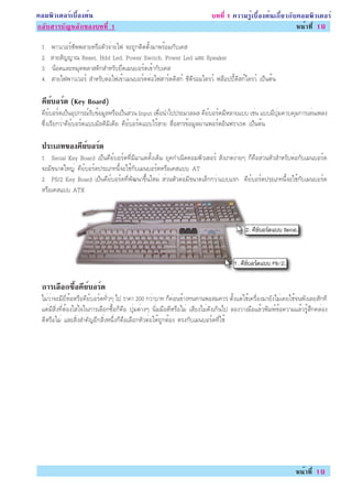 ¤ÍÁ¾ÔÇàµÍÃìàº×éÍ§µé¹                                                       º··Õè 1 ¤ÇÒÁÃÙéàº×éÍ§µé¹à¡ÕèÂÇ¡Ñº¤ÍÁ¾ÔÇàµÍÃì
¡ÅÑºÊÒÃºÑ­ËÅÑ¡¢Í§º··Õè 1                                                                                    Ë¹éÒ·Õè 19

 1.   ¾ÒÇàÇÍÃì«Ñ¾¾ÅÒÂËÃ×ÍµÑÇ¨èÒÂä¿ ¨Ð¶Ù¡µÔ´µÑé§ÁÒ¾ÃéÍÁ¡Ñºà¤Ê
 2.   ÊÒÂÊÑ­­Ò³ Reset, Hdd Led, Power Switch, Power Led áÅÐ Speaker
 3.   ¹çÍµáÅÐËÁØ´¾ÅÒÊµÔ¡ÊÓËÃÑºÂÖ´àÁ¹ºÍÃì´à¢éÒ¡Ñºà¤Ê
 4.   ÊÒÂä¿¾ÒÇàÇÍÃì ÊÓËÃÑºµèÍä¿à¢éÒàÁ¹ºÍÃì´µèÍä¿ÎÒÃì´´ÔÊ¡ì «Õ´ÕÃÍÁä´ÃÇì ¿ÅçÍ»»Õé´ÔÊ¡ìä´ÃÇì à»ç¹µé¹

 ¤ÂºÍÃ´ (Key Board)
  Õ ì ì
 ¤ÕÂìºÍÃì´à»ç¹ÍØ»¡Ã³ìÃÑº¢éÍÁÙÅËÃ×Íà»ç¹ÊèÇ¹ Input à¾×èÍ¹Óä»»ÃÐÁÇÅ¼Å ¤ÕÂìºÍÃì´ÁÕËÅÒÂáºº àªè¹ áººÁÕ»ØèÁ¤Çº¤ØÁ¡ÒÃàÅè¹à¾Å§
 «Öè§àÃÕÂ¡ÇèÒ¤ÕÂìºÍÃì´áººÁÑÅµÔÁÔà´ÕÂ ¤ÕÂìºÍÃì´áººäÃéÊÒÂ Ê×èÍÊÒÃ¢éÍÁÙÅ¼èÒ¹¾ÍÃìµÍÔ¹¿ÃÒàÃ´ à»ç¹µé¹

 »ÃÐàÀ·¢Í§¤ÂºÍÃ´
           Õ ì ì
 1. Serial Key Board à»ç¹¤ÕÂìºÍÃì´·ÕèÁÕÁÒáµè´Ñé§à´ÔÁ ÂØ¤¡Óà¹Ô´¤ÍÁ¾ÔÇàµÍÃì ÊÑ§à¡µ§èÒÂæ ¡ç¤×ÍÊèÇ¹ËÑÇÊÓËÃÑºµèÍ¡ÑºàÁ¹ºÍÃì´
 ¨ÐÁÕ¢¹Ò´ãË­è ¤ÕÂìºÍÃì´»ÃÐàÀ·¹Õé¨Ðãªé¡ÑºàÁ¹ºÍÃì´ËÃ×Íà¤Êáºº AT
 2. PS/2 Key Board à»ç¹¤ÕÂìºÍÃì´·Õè¾Ñ²¹Ò¢Öé¹ãËÁè ÊèÇ¹ËÑÇµèÍÁÕ¢¹Ò´àÅç¡¡ÇèÒáººáÃ¡ ¤ÕÂìºÍÃì´»ÃÐàÀ·¹Õé¨Ðãªé¡ÑºàÁ¹ºÍÃì´
 ËÃ×Íà¤Êáºº ATX




 ¡ÒÃàÅÍ¡«Í¤ÂºÍÃ´
      × é× Õ ì ì
 äÁèÇèÒ¨ÐÁÕÂÕèËéÍËÃ×Í¤ÕÂìºÍÃì´·ÑèÇæ ä» ÃÒ¤Ò 200 ¡ÇèÒºÒ· ¡ç¤èÍ¹¢éÒ§·¹·Ò¹¾ÍÊÁ¤ÇÃ µÑé§áµèãªéà¤Ã×èÍ§ÁÒÂÑ§äÁèà¤Âãªé¨¹¾Ñ§àÅÂÊÑ¡·Õ
 áµèÁÕÊÔè§·ÕèµéÍ§ãÊèã¨ã¹¡ÒÃàÅ×Í¡«×éÍ¡ç¤×Í »ØèÁµèÒ§æ ¹ÔèÁÁ×Í´ÕËÃ×ÍäÁè àÊÕÂ§äÁè´Ñ§à¡Ô¹ä» ÅÍ§ÇÒ§Á×ÍáÅéÇ¾ÔÁ¾ì¢éÍ¤ÇÒÁáÅéÇÃÙéÊÖ¡¤ÅèÍ§
 ´ÕËÃ×ÍäÁè áÅÐÊÔè§ÊÓ¤Ñ­ÍÕ¡ÊÔè§Ë¹Öè§¡ç¤×ÍàÅ×Í¡ËÑÇµèÍãËé¶Ù¡µéÍ§ µÃ§¡ÑºàÁ¹ºÍÃì´·Õèãªé




                                                                                                                 Ë¹éÒ·Õè 19
 