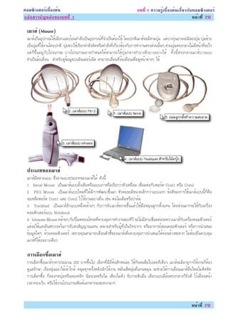¤ÍÁ¾ÔÇàµÍÃìàº×éÍ§µé¹                                                        º··Õè 1 ¤ÇÒÁÃÙéàº×éÍ§µé¹à¡ÕèÂÇ¡Ñº¤ÍÁ¾ÔÇàµÍÃì
¡ÅÑºÊÒÃºÑ­ËÅÑ¡¢Í§º··Õè 1                                                                                     Ë¹éÒ·Õè 20

 àÁÒÊì (Mouse)
 àÁÒÊìà»ç¹ÍØ»¡Ã³ìãªéàÅ×Í¡áÅÐ»éÍ¹¤ÓÊÑè§à»ç¹ÍØ»¡Ã³ì·Õè¨Óà»ç¹µéÍ§ãªé â´Â»¡µÔàÁÒÊì¨ÐÁÕÊÒÁ»ØèÁ áµèºÒ§ÃØè¹ÍÒ¨¨ÐÁÕÊÍ§»ØèÁ »ØèÁ«éÒÂ
 à»ç¹»ØèÁ·Õèãªé§Ò¹â´Â»¡µÔ »ØèÁ¢ÇÒãªéàÃÕÂ¡¤ÓÊÑè§ÅÑ´ËÃ×Í¤ÓÊÑè§·Õèà¡ÕèÂÇ¢éÍ§¡Ñº¡ÒÃ·Ó§Ò¹µÃ§ÊèÇ¹¹Ñé¹æ ÊèÇ¹»ØèÁµÃ§¡ÅÒ§äÁèÁÕË¹éÒ·ÕèÍÐäÃ
 áµè¡ç¢Öé¹ÍÂÙè¡Ñºâ»Ãá¡ÃÁ ºÒ§â»Ãá¡ÃÁÍÒ¨¡ÓË¹´ãËéÊÒÁÒÃ¶ãªé»ØèÁ¡ÅÒ§·ÓºÒ§ÊÔè§ºÒ§ÍÂèÒ§ä´é ·Ñé§¹ÕéµÃ§¡ÅÒ§àÁÒÊìºÒ§áºº
 ·Óà»ç¹ÅéÍàÅ×èÍ¹ ÊÓËÃÑº´Ù¢éÍÁÙÅº¹ÍÔ¹àµÍÃìà¹çµ ÊÒÁÒÃ¶àÅ×èÍ¹·ÕèÅéÍàÅ×èÍ¹à¾×èÍ´ÙË¹éÒµèÒ§æ ä´é




 »ÃÐàÀ·¢Í§àÁÒÊì
 àÁÒÊìÁÕËÅÒÂáºº «Öè§ÍÒ¨áºè§»ÃÐàÀ·¢Í§àÁÒÊìä´é ´Ñ§¹Õé
 1. Serial Mouse à»ç¹àÁÒÊìáºº´Ñé§à´ÔÁËÃ×Íáººà¡èÒËÃ×ÍàÃÕÂ¡ÇèÒËÑÇàËÅÕèÂÁ àª×èÍÁµèÍ¡Ñº¾ÍÃìµ Com1 ËÃ×Í Com2
 2. PS/2 Mouse à»ç¹àÁÒÊìáººãËÁè·Õèä´éÁÕ¡ÒÃ¾Ñ²¹Ò¢Öé¹ÁÒ ËÑÇµèÍ¨ÐÁÕ¢¹Ò´àÅç¡¡ÇèÒáººáÃ¡ ¢éÍ´Õ¢Í§¡ÒÃãªéàÁÒÊìáºº¹Õé¡ç¤×Í
 ¨ÐàËÅ×Í¾ÍÃìµ Com1 áÅÐ Com2 äÇéãªé§Ò¹ÍÂèÒ§Í×è¹ àªè¹ µèÍâÁà´çÁËÃ×Í»ÒÅìÁ
 3. Trackball à»ç¹àÁÒÊìÍÕ¡áººË¹Öè§¤ÅéÒÂæ ¡Ñº¡ÒÃ¨ÑºàÁÒÊìË§ÒÂ¢Öé¹áÅéÇãªéÁ×ÍËÁØ¹ÅÙ¡¡ÅÔé§á·¹ â´ÂÊèÇ¹ÁÒ¡¨Ðãªé¡Ñºà¤Ã×èÍ§
 ¤ÍÁ¾ÔÇàµÍÃìáºº Notebook
 4. Infrarate Mouse ¤ÅéÒÂæ ¡ÑºÃÕâÁµ¤Í¹â·ÃÅ·Õè¤Çº¤ØÁ¡ÒÃ·Ó§Ò¹¢Í§·ÕÇÕ ¨ÐäÁèÁÕÊÒÂàª×èÍÁµèÍÃÐËÇèÒ§àÁÒÊì¡Ñºà¤Ã×èÍ§¤ÍÁ¾ÔÇàµÍÃì
 áµè¨ÐãªéáÊ§ÍÔ¹¿ÃÒàÃ´ã¹¡ÒÃÃÑºÊè§ÊÑ­­Ò³á·¹ àËÁÒÐÊÓËÃÑº¼Ùé·Õèà»ç¹ÇÔ·ÂÒ¡Ã ËÃ×ÍÍÒ¨ÒÃÂìÊÍ¹¤ÍÁ¾ÔÇàµÍÃì ËÃ×Í¡ÒÃ¹ÓàÊ¹Í
 ¢éÍÁÙÅã´æ ´éÇÂ¤ÍÁ¾ÔÇàµÍÃì à¾ÃÒÐ¤Ø³ÊÒÁÒÃ¶àÅ×èÍ¹µÑÇªÕé¢Í§àÁÒÊìà¾×èÍ¤Çº¤ØÁ¡ÒÃ¹ÓàÊ¹Íä´é¤èÍ¹¢éÒ§ÊÐ´Ç¡ äÁèµéÍ§Â×¹¤Çº¤ØÁ
 àÁÒÊì·ÕèâµêÐÍÂèÒ§à´ÕÂÇ

 ¡ÒÃàÅÍ¡«ÍàÁÒÊì
      × é×
 ¡ÒÃàÅ×Í¡«×éÍàÁÒÊìÃÒ¤Ò»ÃÐÁÒ³ 200 ºÒ·¢Öé¹ä» àÅ×Í¡·ÕèÁÕÂÕèËéÍÊÑ¡Ë¹èÍÂ ãªé¡Ñ¹¨¹Å×Áä»àÅÂ·Õà´ÕÂÇ àÁÒÊì¨ÐÁÕÍÒÂØ¡ÒÃãªé§Ò¹¡çµéÍ§
 ´ÙáÅÃÑ¡ÉÒ àÃ×èÍ§½Øè¹ÍÂèÒãËéà¢éÒä¡Åé ¤ÅØÁ·Ø¡¤ÃÑé§ËÅÑ§àÅÔ¡ãªé§Ò¹ ËÁÑè¹àªç´½Øè¹·Õèá¡¹ËÁØ¹ ¨ÐªèÇÂãËé¡ÒÃàÅ×èÍ¹àÁÒÊìÅ×è¹äËÅäÁèµÔ´¢Ñ´
 ¡ÒÃàÅ×Í¡«×éÍ ¡çÅÍ§¡´»ØèÁËÃ×ÍÅÍ§¤ÅÔ¡ ¹ÔèÁ¹ÇÅËÃ×ÍäÁè àÊÕÂ§äÁè´Ñ§ ¨Ñº¡ÃÐªÑºÁ×Í àÅ×Í¡áººÁÕÅéÍµÃ§¡ÅÒ§¡çÂÔè§´Õ äÇéàÅ×èÍ¹Ë¹éÒ
 àÇÅÒ·èÍ§àÇçº ËÃ×Íãªé§Ò¹â»Ãá¡ÃÁ¾ÔÁ¾ìàÍ¡ÊÒÃ¨ÐÊÐ´Ç¡ÁÒ¡


                                                                                                                 Ë¹éÒ·Õè 20
 