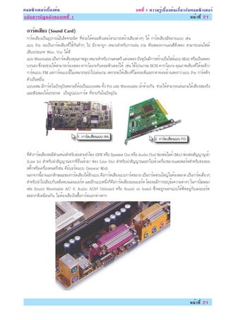 ¤ÍÁ¾ÔÇàµÍÃìàº×éÍ§µé¹                                                   º··Õè 1 ¤ÇÒÁÃÙéàº×éÍ§µé¹à¡ÕèÂÇ¡Ñº¤ÍÁ¾ÔÇàµÍÃì
¡ÅÑºÊÒÃºÑ­ËÅÑ¡¢Í§º··Õè 1                                                                                Ë¹éÒ·Õè 21

 ¡ÒÃ´àÊÂ§ (Sound Card)
    ì Õ
 ¡ÒÃì´àÊÕÂ§à»ç¹ÍØ»¡Ã³ìÍÕàÅç¤·ÃÍ¹Ô¤ ·ÕèªèÇÂãËé¤ÍÁ¾ÔÇàµÍÃìÊÒÁÒÃ¶ÊÃéÒ§àÊÕÂ§µèÒ§æ ä´é ¡ÒÃì´àÊÕÂ§ÁÕËÅÒÂáºº àªè¹
 áºº Fm ¨Ðà»ç¹¡ÒÃì´àÊÕÂ§·Õèãªé¡Ñ¹·ÑèÇæ ä» ÁÕÃÒ¤Ò¶Ù¡ àËÁÒÐÊÓËÃÑº¡ÒÃàÅè¹ à¡Á ¿Ñ§à¾Å§¨Ò¡á¼è¹«Õ´Õà¾Å§ ÊÒÁÒÃ¶àÅè¹ä¿Åì
 àÊÕÂ§»ÃÐàÀ· Wav, Voc ä´é´Õ
 áºº Wavetable à»ç¹¡ÒÃì´àÊÕÂ§¤Ø³ÀÒ¾ÊÙ§ àËÁÒÐÊÓËÃÑº§Ò¹´¹µÃÕ áµè§à¾Å§ »Ñ¨¨ØºÑ¹ÁÕ¡ÒÃÊÃéÒ§à»ç¹ä¿Åìáºº Midi ËÃ×Íà»ç¹à¾Å§
 ºÃÃàÅ§ «Öè§¨ÐªèÇÂãËéÊÒÁÒÃ¶ÃéÍ§à¾Å§ ¤ÒÃÒâÍà¡Ð¡Ñº¤ÍÁ¾ÔÇàµÍÃìä´é àªè¹ ãªéâ»Ãá¡ÃÁ NCN ¤ÒÃÒâÍà¡Ð ¤Ø³ÀÒ¾àÊÕÂ§·Õèä´é¨Ð´ÕÇèÒ
 ¡ÒÃì´áºº FM áµè¡ÒÃì´áºº¹ÕéäÁèàËÁÒÐ¨Ð¹Óä»àÅè¹à¡Á à¾ÃÒÐ¨ÐãËéàÊÕÂ§·ÕèäÁè¤èÍÂ´ÕáÅÐÃÒ¤Ò¤èÍ¹¢éÒ§á¾§¡ÇèÒáºº Fm ¡ÒÃì´´Õæ
 µÑÇà»ç¹ËÁ×è¹
 áºº¼ÊÁ ÁÕ¡ÒÃì´ã¹»Ñ¨¨ØºÑ¹ËÅÒÂÂÕèËéÍà»ç¹áºº¼ÊÁ ·Ñé§ Fm áÅÐ Wavetable à¢éÒ´éÇÂ¡Ñ¹ ªèÇÂãËéÊÒÁÒÃ¶àÅè¹à¡Áä´éàÊÕÂ§ÊÁ¨ÃÔ§
 áÅÐ¿Ñ§à¾Å§ä´éÍÃÃ¶ÃÊ à»ç¹ÃÙ»áºº¡ÒÃì´ ·Õè¢ÒÂ¡Ñ¹ã¹»Ñ¨¨ØºÑ¹




 ·ÕèµÑÇ¡ÒÃì´àÊÕÂ§¨ÐÁÕµÓáË¹è§ÊÓËÃÑºµèÍÊÒÂÅÓâ¾§ (SPK ËÃ×Í Speaker Out ËÃ×Í Audio Out) ªèÍ§µèÍäÁ¤ì (Mic) ªèÍ§µèÍÊÑ­­Ò­à¢éÒ
 (Line In) ÊÓËÃÑº¹ÓÊÑ­­Ò³¨Ò¡·ÕèÍ×è¹à¢éÒÁÒ ªèÍ§ Line Out ÊÓËÃÑº¹ÓÊÑ­­Ò³ÍÍ¡ä»à¢éÒà¤Ã×èÍ§¢ÂÒÂáÅÐ¾ÍÃìµÊÓËÃÑºµèÍ¨ÍÂ
 ÊµÔê¡ËÃ×Íà¤Ã×èÍ§´¹µÃÕàªè¹ ¤ÕÂìºÍÃì´áºº General Midi
 ¹Í¡¨Ò¡¹ÕéÍÒ¨áÂ¡ÅÑ¡É³Ð¢Í§¡ÒÃì´àÊÕÂ§ä´éÍÕ¡áºº ¤×Í¡ÒÃì´àÊÕÂ§áºº¡ÒÃì´¢ÂÒÂ à»ç¹¡ÒÃì´ÊèÇ¹ãË­èã¹·éÍ§µÅÒ´ à»ç¹¡ÒÃì´à´ÕèÂÇæ
 ÊÓËÃÑº¹Óä»àÊÕÂº¡ÑºÊÅçÍµº¹àÁ¹ºÍÃì´ áÅÐÍÕ¡áººË¹Öè§¡ç¤×Í¡ÒÃì´àÊÕÂ§ÍÍ¹ºÍÃì´ â´Â¨ÐÁÕ¡ÒÃÃÐºØ¢éÍ¤ÇÒÁµèÒ§æ ã¹¡ÒÃâ¦É³Ò
 àªè¹ Sound Wavetable AC’ 9, Audio AC97 Onboard ËÃ×Í Sound on board «Öè§¨Ð¶Ù¡ÍÍ¡áººãËéµÔ´ÍÂÙè¡ÑºàÁ¹ºÍÃì´
 ÊÐ´Ç¡´ÕàËÁ×Í¹¡Ñ¹ äÁèµéÍ§àÊÕÂà§Ô¹«×éÍ¡ÒÃì´áÂ¡µèÒ§ËÒ¡




                                                                                                         Ë¹éÒ·Õè 21
 