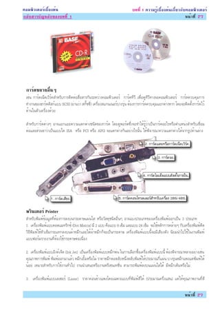 ¤ÍÁ¾ÔÇàµÍÃìàº×éÍ§µé¹                                                     º··Õè 1 ¤ÇÒÁÃÙéàº×éÍ§µé¹à¡ÕèÂÇ¡Ñº¤ÍÁ¾ÔÇàµÍÃì
¡ÅÑºÊÒÃºÑ­ËÅÑ¡¢Í§º··Õè 1                                                                                  Ë¹éÒ·Õè 27




 ¡ÒÃì´¢ÂÒÂÍ×è¹æ
 àªè¹ ¡ÒÃì´à¹çµàÇÔÃì¤ÊÓËÃÑº¡ÒÃµÔ´µèÍÊ×èÍÊÒÃ¡Ñ¹ÃÐËÇèÒ§¤ÍÁ¾ÔÇàµÍÃì ¡ÒÃì´·ÕÇÕ à¾×èÍ´Ù·ÕÇÕ·Ò§¨Í¤ÍÁ¾ÔÇàµÍÃì ¡ÒÃì´¤Çº¤ØÁ¡ÒÃ
 ·Ó§Ò¹¢Í§ÎÒÃì´´ÔÊ¡ìáºº SCSI (ÍèÒ¹ÇèÒ Ê¡Ñê««Õè) à¤Ã×èÍ§Êá¡¹à¹ÍÃìºÒ§ÃØè¹ µéÍ§¡ÒÃ¡ÒÃì´¤Çº¤ØÁáÂ¡µèÒ§ËÒ¡ â´Â¨ÐµÔ´µÑé§¡ÒÃì´äÇé
 ´éÒ¹ã¹µÑÇà¤Ã×èÍ§´éÇÂ

 ÊÓËÃÑº¡ÒÃì´µèÒ§æ ÍÒ¨áÂ¡áÂÐ¤ÇÒÁáµ¡µèÒ§ª¹Ô´¢Í§¡ÒÃì´ â´Â´Ù¾ÍÃìµ«Öè§¨Ð·ÓãËéÃÙéÇèÒà»ç¹¡ÒÃì´ÍÐäÃËÃ×ÍµÓáË¹è§ÊÓËÃÑºàª×èÍÁ
 µèÍáÅÐÊèÇ¹¢ÒÇèÒà»ç¹áººã´ ISA ËÃ×Í PCI ËÃ×Í APG ¨Ðáµ¡µèÒ§¡Ñ¹ÍÂèÒ§äÃ¹Ñé¹ ãËé¾Ô¨ÒÃ³Ò¤ÇÒÁáµ¡µèÒ§ä´é¨Ò¡ÃÙ»´éÒ¹ÅèÒ§




 ¾Ã¹àµÍÃì Printer
   Ô
 ÊÓËÃÑº¾ÔÁ¾ì¢éÍÁÙÅ·ÕèµéÍ§¡ÒÃÅ§º¹¡ÃÐ´ÒÉá¼è¹ãÊ ËÃ×ÍÇÑÊ´Øª¹Ô´Í×è¹æ ÍÒ¨áºè§»ÃÐàÀ·¢Í§à¤Ã×èÍ§¾ÔÁ¾ìÍÍ¡à»ç¹ 3 »ÃÐàÀ·
 1. à¤Ã×èÍ§¾ÔÁ¾ìáºº´ÍµáÁ·ÃÔ¡«ì (Dot Matrix) ÁÕ 2 áºº ¤×Íáºº 9 à¢çÁ áÅÐáºº 24 à¢çÁ ¨ÐãªéËÅÑ¡¡ÒÃ¤ÅéÒÂæ ¡Ñºà¤Ã×èÍ§¾ÔÁ¾ì´Õ´
 ÇÔ¸Õ¾ÔÁ¾ìãªéËÑÇà¢çÁ¡ÃÐá·¡Å§º¹¼éÒËÁÖ¡áÅÐãµé¼éÒËÁÖ¡¡ç¨Ðà»ç¹¡ÃÐ´ÒÉ à¤Ã×èÍ§¾ÔÁ¾ìáºº¹Õé¨ÐÁÕàÊÕÂ§´Ñ§ ¹ÔÂÁ¹Óä»ãªéã¹§Ò¹¾ÔÁ¾ì
 áºº¿ÍÃìÁÃÒÂ§Ò¹·ÕèµéÍ§ãªé¡ÃÐ´ÒÉµèÍà¹×èÍ§

 2. à¤Ã×èÍ§¾ÔÁ¾ìáººÍÔ§¤ìà¨çµ (Ink Jet) à»ç¹à¤Ã×èÍ§¾ÔÁ¾ìáººËÁÖ¡¾è¹ ã¹¡ÒÃàÅ×Í¡«×éÍà¤Ã×èÍ§¾ÔÁ¾ìáºº¹Õé µéÍ§¾Ô¨ÒÃ³ÒËÅÒÂÍÂèÒ§àªè¹
 ¤Ø³ÀÒ¾¡ÒÃ¾ÔÁ¾ì ¾ÔÁ¾ìÍÍ¡ÁÒáÅéÇ ËÁÖ¡àÂÔéÁËÃ×ÍäÁè ÃÒ¤ÒËÁÖ¡µèÍµÅÑºË¹Öè§µÅÑº¾ÔÁ¾ìä´é»ÃÐÁÒ³¡Õèá¼è¹ ºÒ§ÃØè¹ËÁÖ¡á¾§áµè¾ÔÁ¾ìä´é
 ¹éÍÂ àËÁÒÐÊÓËÃÑº¡ÒÃãªé§Ò¹·ÑèÇä» §Ò¹¹ÓàÊ¹ÍËÃ×Í§Ò¹¾ÃÕà«¹à·ªÑè¹ ÊÒÁÒÃ¶¾ÔÁ¾ìÅ§º¹á¼è¹ãÊä´é ÁÕËÁÖ¡àµÔÁËÃ×ÍäÁè

 3. à¤Ã×èÍ§¾ÔÁ¾ìáººàÅà«ÍÃì (Lazer) ÃÒ¤Ò¤èÍ¹¢éÒ§á¾§â´Âà©¾ÒÐáºº·Õè¾ÔÁ¾ìÊÕä´é (»ÃÐÁÒ³¤ÃÖè§áÊ¹) áµèãËé¤Ø³ÀÒ¾§Ò¹·Õè´Õ

                                                                                                             Ë¹éÒ·Õè 27
 