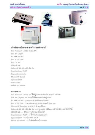 ¤ÍÁ¾ÔÇàµÍÃìàº×éÍ§µé¹                                         º··Õè 1 ¤ÇÒÁÃÙéàº×éÍ§µé¹à¡ÕèÂÇ¡Ñº¤ÍÁ¾ÔÇàµÍÃì
¡ÅÑºÊÒÃºÑ­ËÅÑ¡¢Í§º··Õè 1                                                                      Ë¹éÒ·Õè 29




 µÇÍÂÒ§¡ÒÃâ¦É³Ò¢ÒÂà¤ÃÍ§¤ÍÁ¾ÇàµÍÃì
  Ñ è                è×    Ô
 Intel Pentium 4 1.6 GHz Socket 478
 Intel 850 Chipset
 RD RAM 128 MB
 Hdd 20 Gb /7200
 Fdd 1.44 Mb
 CDROM 52x
 Geforce 2 MX 400 64Mb TV Out
 Sound on board Ac’97
 Keyboard multimedia
 Monitor 17” Digital
 Speaker 120 W
 Case 300 W
 Modem 56k Internal

 ¤ÇÒÁËÁÒÂ
 Intel Pentium 4 1.6 GHz => ãªé«Õ¾ÕÂÙÍÔ¹à·Åà¾¹à·ÕÂÁâ¿Ãì ¤ÇÒÁàÃçÇ 1.6 GHz
 Intel 850 Chipsett => àÁ¹ºÍÃì´ãªéªÔ¾à«çµ¢Í§ÍÔ¹à·ÅÃØè¹ i850
 RD RAM 128 MB => áÃÁáºº RDRAM ¢¹Ò´ 128 Mb
 Hdd 20 Gb /7200 => ÎÒÃì´´ÔÊ¡ì¤ÇÒÁ¨Ø 20 GB ¤ÇÒÁàÃçÇ 7200 rpm
 Monitor 17” Digital => ¨Í¢¹Ò´ 17 ¹ÔéÇ áºº´Ô¨ÔµÍÅ
 Geforce 2 MX 400 64Mb TV Out => ¡ÒÃì´¨Íáºº 3 ÁÔµÔáºº AGP 64 MB µèÍÍÍ¡ä»ÂÑ§·ÕÇÕä´é
 CDROM 52X => «Õ´ÕÃÍÁ¤ÇÒÁàÃçÇ 52x (ÂÕèËéÍÍÐäÃ?)
 Sound on board Ac’97 => ãªé¡ÒÃì´àÊÕÂ§áººÍÍ¹ºÍÃì´
 Speaker 120 W => ÅÓâ¾§áÃ§¢Ñº 120 W
 Modem 56k Internal => âÁà´çÁµÔ´µÑé§ÀÒÂã¹áºº 56 K

                                                                                            Ë¹éÒ·Õè 29
 