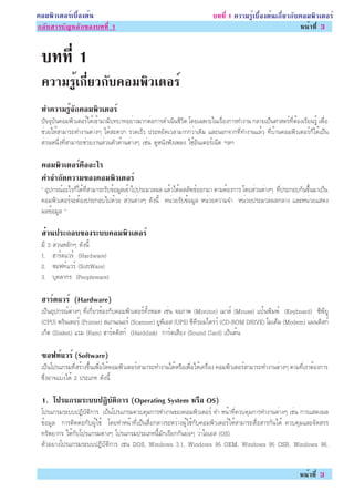 ¤ÍÁ¾ÔÇàµÍÃìàº×éÍ§µé¹                                                     º··Õè 1 ¤ÇÒÁÃÙéàº×éÍ§µé¹à¡ÕèÂÇ¡Ñº¤ÍÁ¾ÔÇàµÍÃì
¡ÅÑºÊÒÃºÑ­ËÅÑ¡¢Í§º··Õè 1                                                                                  Ë¹éÒ·Õè 3


 º··Õè 1
 ¤ÇÒÁÃÙà¡ÕÂÇ¡Ñº¤ÍÁ¾ÔÇàµÍÃì
       é è
 ·Ó¤ÇÒÁÃ¨¡¤ÍÁ¾ÇàµÍÃì
        éÙ Ñ  Ô
 »Ñ¨¨ØºÑ¹¤ÍÁ¾ÔÇàµÍÃìä´éà¢éÒÁÒÁÕº·ºÒ·ÍÂèÒ§ÁÒ¡µèÍ¡ÒÃ´Óà¹Ô¹ªÕÇÔµ â´Âà©¾ÒÐã¹àÃ×èÍ§¡ÒÃ·Ó§Ò¹ ¡ÅÒÂà»ç¹ÈÒÊµÃì·ÕèµéÍ§àÃÕÂ¹ÃÙé à¾×èÍ
 ªèÇÂãËéÊÒÁÒÃ¶·Ó§Ò¹µèÒ§æ ä´éÊÐ´Ç¡ ÃÇ´àÃçÇ »ÃÐËÂÑ´àÇÅÒÁÒ¡¡ÇèÒà´ÔÁ áÅÐ¹Í¡¨Ò¡·Õè·Ó§Ò¹áÅéÇ ·ÕèºéÒ¹¤ÍÁ¾ÔÇàµÍÃì¡çä´éà»ç¹
 ÊèÇ¹Ë¹Öè§·ÕèÊÒÁÒÃ¶ªèÇÂ§Ò¹ÊèÇ¹µÑÇ´éÒ¹µèÒ§æ àªè¹ ´ÙË¹Ñ§¿Ñ§à¾Å§ ãªéÍÔ¹àµÍÃìà¹çµ ÏÅÏ

 ¤ÍÁ¾ÇàµÍÃ¤ÍÍÐäÃ
      Ô   ì ×
 ¤Ó¨Ó¡´¤ÇÒÁ¢Í§¤ÍÁ¾ÇàµÍÃì
        Ñ         Ô
 “ ÍØ»¡Ã³ìÍÐäÃ¡çä´é·ÕèÊÒÁÒÃ¶ÃÑº¢éÍÁÙÅà¢éÒä»»ÃÐÁÇÅ¼Å áÅéÇä´é¼ÅÅÑ¾¸ìÍÍ¡ÁÒ µÒÁµéÍ§¡ÒÃ â´ÂÊèÇ¹µèÒ§æ ·Õè»ÃÐ¡Íº¡Ñ¹¢Öé¹ÁÒà»ç¹
 ¤ÍÁ¾ÔÇàµÍÃì¨ÐµéÍ§»ÃÐ¡Íºä»´éÇÂ ÊèÇ¹µèÒ§æ ´Ñ§¹Õé Ë¹èÇÂÃÑº¢éÍÁÙÅ Ë¹èÇÂ¤ÇÒÁ¨Ó Ë¹èÇÂ»ÃÐÁÇÅ¼Å¡ÅÒ§ áÅÐË¹èÇÂáÊ´§
 ¼Å¢éÍÁÙÅ ”

 ÊÇ¹»ÃÐ¡Íº¢Í§ÃÐºº¤ÍÁ¾ÇàµÍÃì
  è                  Ô
 ÁÕ 3 ÊèÇ¹ËÅÑ¡æ ´Ñ§¹Õé
 1. ÎÒÃì´áÇÃì (Hardware)
 2. «Í¿·ìáÇÃì (SoftWare)
 3. ºØ¤ÅÒ¡Ã (Peopleware)

 ÎÒÃ´áÇÃì (Hardware)
    ì
 à»ç¹ÍØ»¡Ã³ìµèÒ§æ ·Õèà¡ÕèÂÇ¢éÍ§¡Ñº¤ÍÁ¾ÔÇàµÍÃì·Ñé§ËÁ´ àªè¹ ¨ÍÀÒ¾ (Monitor) àÁÒÊì (Mouse) á»é¹¾ÔÁ¾ì (Keyboard) «Õ¾ÕÂÙ
 (CPU) ¾ÃÔ¹àµÍÃì (Printer) Êá¡¹à¹ÍÃì (Scanner) ÂÙ¾ÕàÍÊ (UPS) «Õ´ÕÃÍÁä´ÃÇì (CD-ROM DRIVE) âÁà´çÁ (Modem) á¼è¹´ÔÊ¡ì
 à¡çµ (Disket) áÃÁ (Ram) ÎÒÃì´´ÔÊ¡ì (Harddisk) ¡ÒÃì´àÊÕÂ§ (Sound Card) à»ç¹µé¹

 «Í¿·áÇÃì (Software)
     ì
 à»ç¹â»Ãá¡ÃÁ·ÕèÊÃéÒ§¢Öé¹à¾×èÍãËé¤ÍÁ¾ÔÇàµÍÃìÊÒÁÒÃ¶·Ó§Ò¹ä´éËÃ×Íà¾×èÍãËéà¤Ã×èÍ§ ¤ÍÁ¾ÔÇàµÍÃìÊÒÁÒÃ¶·Ó§Ò¹µèÒ§æ µÒÁ·ÕèàÃÒµéÍ§¡ÒÃ
 «Öè§ÍÒ¨áºè§ä´é 2 »ÃÐàÀ· ´Ñ§¹Õé

 1. â»Ãá¡ÃÁÃÐºº»¯ºµ¡ÒÃ (Operating System ËÃÍ OS)
                 Ô Ñ Ô                     ×
 â»Ãá¡ÃÁÃÐºº»¯ÔºÑµÔ¡ÒÃ à»ç¹â»Ãá¡ÃÁ¤Çº¤ØÁ¡ÒÃ·Ó§Ò¹¢Í§¤ÍÁ¾ÔÇàµÍÃì ·Ó Ë¹éÒ·Õè¤Çº¤ØÁ¡ÒÃ·Ó§Ò¹µèÒ§æ àªè¹ ¡ÒÃáÊ´§¼Å
 ¢éÍÁÙÅ ¡ÒÃµÔ´µèÍ¡Ñº¼Ùéãªé â´Â·ÓË¹éÒ·Õèà»ç¹Ê×èÍ¡ÅÒ§ÃÐËÇèÒ§¼Ùéãªé¡Ñº¤ÍÁ¾ÔÇàµÍÃìãËéÊÒÁÒÃ¶Ê×èÍÊÒÃ¡Ñ¹ä´é ¤Çº¤ØÁáÅÐ¨Ñ´ÊÃÃ
 ·ÃÑ¾ÂÒ¡Ã ãËé¡Ñºâ»Ãá¡ÃÁµèÒ§æ â»Ãá¡ÃÁ»ÃÐàÀ·¹ÕéÁÑ¡àÃÕÂ¡¡Ñ¹ÂèÍæ ÇèÒâÍàÍÊ (OS)
 µÑÇÍÂèÒ§â»Ãá¡ÃÁÃÐºº»¯ÔºÑµÔ¡ÒÃ àªè¹ DOS, Windows 3.1, Windows 95 OEM, Windows 95 OSR, Windows 98,


                                                                                                             Ë¹éÒ·Õè 3
 