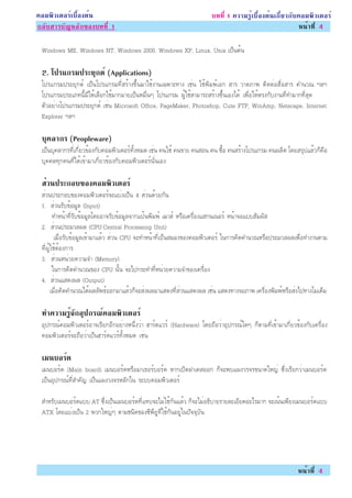 ¤ÍÁ¾ÔÇàµÍÃìàº×éÍ§µé¹                                                   º··Õè 1 ¤ÇÒÁÃÙéàº×éÍ§µé¹à¡ÕèÂÇ¡Ñº¤ÍÁ¾ÔÇàµÍÃì
¡ÅÑºÊÒÃºÑ­ËÅÑ¡¢Í§º··Õè 1                                                                                Ë¹éÒ·Õè 4

 Windows ME, Windows NT, Windows 2000, Windows XP, Linux, Unix à»ç¹µé¹

 2. â»Ãá¡ÃÁ»ÃÐÂ¡µì (Applications)
               Ø
 â»Ãá¡ÃÁ»ÃÐÂØ¡µì à»ç¹â»Ãá¡ÃÁ·ÕèÊÃéÒ§¢Öé¹ÁÒãªé§Ò¹à©¾ÒÐ·Ò§ àªè¹ ãªé¾ÔÁ¾ìàÍ¡ ÊÒÃ ÇÒ´ÀÒ¾ µÔ´µèÍÊ×èÍÊÒÃ ¤Ó¹Ç³ ÏÅÏ
 â»Ãá¡ÃÁ»ÃÐàÀ·¹ÕéÁÕãËéàÅ×Í¡ãªéÁÒ¡ÁÒÂà»ç¹ËÁ×è¹æ â»Ãá¡ÃÁ ¼ÙéãªéÊÒÁÒÃ¶ÊÃéÒ§¢Öé¹àÍ§ä´é à¾×èÍãËéµÃ§¡Ñº§Ò¹·Õè·ÓÁÒ¡·ÕèÊØ´
 µÑÇÍÂèÒ§â»Ãá¡ÃÁ»ÃÐÂØ¡µì àªè¹ Microsoft Office, PageMaker, Photoshop, Cute FTP, WinAmp, Netscape, Internet
 Explorer ÏÅÏ

 º¤ÅÒ¡Ã (Peopleware)
  Ø
 à»ç¹ºØ¤ÅÒ¡Ã·Õèà¡ÕèÂÇ¢éÍ§¡Ñº¤ÍÁ¾ÔÇàµÍÃì·Ñé§ËÁ´ àªè¹ ¤¹ãªé ¤¹¢ÒÂ ¤¹ÊÍ¹ ¤¹ «×éÍ ¤¹ÊÃéÒ§â»Ãá¡ÃÁ ¤¹¼ÅÔµ â´ÂÊÃØ»áÅéÇ¡ç¤×Í
 ºØ¤¤Å·Ø¡¤¹·Õèä´éà¢éÒÁÒà¡ÕèÂÇ¢éÍ§¡Ñº¤ÍÁ¾ÔÇàµÍÃì¹Ñè¹àÍ§

 ÊÇ¹»ÃÐ¡Íº¢Í§¤ÍÁ¾ÇàµÍÃì
  è              Ô
 ÊèÇ¹»ÃÐ¡Íº¢Í§¤ÍÁ¾ÔÇàµÍÃì¨Ðáºè§à»ç¹ 4 ÊèÇ¹´éÇÂ¡Ñ¹
 1. ÊèÇ¹ÃÑº¢éÍÁÙÅ (Input)
        ·ÓË¹éÒ·ÕèÃÑº¢éÍÁÙÅâ´ÂÍÒ¨ÃÑº¢éÍÁÙÅ¨Ò¡á»é¹¾ÔÁ¾ì àÁÒÊì ËÃ×Íà¤Ã×èÍ§áÊ¡¹à¹ÍÃì Ë¹éÒ¨ÍáººÊÑÁ¼ÑÊ
 2. ÊèÇ¹»ÃÐÁÇÅ¼Å (CPU:Central Processing Unit)
         àÁ×èÍÃÑº¢éÍÁÙÅà¢éÒÁÒáÅéÇ ÊèÇ¹ CPU ¨Ð·ÓË¹éÒ·Õèà»ç¹ÊÁÍ§¢Í§¤ÍÁ¾ÔÇàµÍÃì ã¹¡ÒÃ¤Ô´¤Ó¹Ç³ËÃ×Í»ÃÐÁÇÅ¼Åà¾×èÍ·Ó§Ò¹µÒÁ
 ·Õè¼ÙéãªéµéÍ§¡ÒÃ
 3. ÊèÇ¹Ë¹èÇÂ¤ÇÒÁ¨Ó (Memory)
        ã¹¡ÒÃ¤Ô´¤Ó¹Ç³¢Í§ CPU ¹Ñé¹ ¨Ðä»¡ÃÐ·Ó·ÕèË¹èÇÂ¤ÇÒÁ¨Ó¢Í§à¤Ã×èÍ§
 4. ÊèÇ¹áÊ´§¼Å (Output)
       àÁ×èÍ¤Ô´¤Ó¹Ç³ä´é¼ÅÅÑ¾¸ìÍÍ¡ÁÒáÅéÇ¡ç¨ÐÊè§¼ÅÁÒáÊ´§·ÕèÊèÇ¹áÊ´§¼Å àªè¹ áÊ´§·Ò§¨ÍÀÒ¾ à¤Ã×èÍ§¾ÔÁ¾ìËÃ×ÍÊè§ä»·Ò§âÁà´çÁ

 ·Ó¤ÇÒÁÃ¨¡Í»¡Ã³¤ÍÁ¾ÇàµÍÃì
        éÙ Ñ Ø ì   Ô
 ÍØ»¡Ã³ì¤ÍÁ¾ÔÇàµÍÃìÍÒ¨àÃÕÂ¡ÍÕ¡ÍÂèÒ§Ë¹Öè§ÇèÒ ÎÒÃì´áÇÃì (Hardware) â´Â¶×ÍÇèÒÍØ»¡Ã³ìã´æ ¡çµÒÁ·Õèà¢éÒÁÒà¡ÕèÂÇ¢éÍ§¡Ñºà¤Ã×èÍ§
 ¤ÍÁ¾ÔÇàµÍÃì¨Ð¶×ÍÇèÒà»ç¹ÎÒÃì´áÇÃì·Ñé§ËÁ´ àªè¹

 àÁ¹ºÍÃ´
       ì
 àÁ¹ºÍÃì´ (Main board) àÁ¹ºÍÃì´ËÃ×ÍÁÒà¸ÍÃìºÍÃì´ ËÒ¡à»Ô´½Òà¤ÊÍÍ¡ ¡ç¨Ð¾ºá¼§ÇÃ¨Ã¢¹Ò´ãË­è «Öè§àÃÕÂ¡ÇèÒàÁ¹ºÍÃì´
 à»ç¹ÍØ»¡Ã³ì·ÕèÊÓ¤Ñ­ à»ç¹á¼§Ç§¨ÃËÅÑ¡ã¹ ÃÐºº¤ÍÁ¾ÔÇàµÍÃì

 ÊÓËÃÑºàÁ¹ºÍÃì´áºº AT «Öè§à»ç¹àÁ¹ºÍÃì´·Õèá·º¨ÐäÁèãªé¡Ñ¹áÅéÇ ¡ç¨ÐäÁèÍ¸ÔºÒÂÃÒÂÅÐàÍÕÂ´ÍÐäÃÁÒ¡ ¨Ðà¹é¹à¾ÕÂ§àÁ¹ºÍÃì´áºº
 ATX â´Âáºè§à»ç¹ 2 ¾Ç¡ãË­èæ µÒÁª¹Ô´¢Í§«Õ¾ÕÂÙ·Õèãªé¡Ñ¹ÍÂÙèã¹»Ñ¨¨ØºÑ¹




                                                                                                          Ë¹éÒ·Õè 4
 