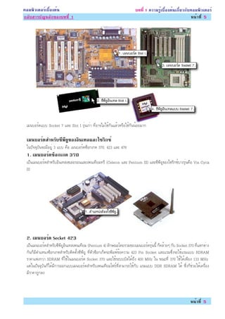 ¤ÍÁ¾ÔÇàµÍÃìàº×éÍ§µé¹                                                   º··Õè 1 ¤ÇÒÁÃÙéàº×éÍ§µé¹à¡ÕèÂÇ¡Ñº¤ÍÁ¾ÔÇàµÍÃì
¡ÅÑºÊÒÃºÑ­ËÅÑ¡¢Í§º··Õè 1                                                                                Ë¹éÒ·Õè 5




 àÁ¹ºÍÃì´áºº Socket 7 áÅÐ Slot I ÃØè¹à¡èÒ ·ÕèÍÒ¨äÁèãªé¡Ñ¹áÅéÇËÃ×Íãªé¡Ñ¹¹éÍÂÁÒ¡

 àÁ¹ºÍÃ´ÊÓËÃº«¾Â¢Í§Í¹à·ÅáÅÐä«Ã¡«ì
       ì    Ñ Õ Õ Ù Ô         Ô
 ã¹»Ñ¨¨ØºÑ¹¨ÐÁÕÍÂÙè 3 áºº ¤×Í àÁ¹ºÍÃì´«çÍ¡à¡µ 370, 423 áÅÐ 478
 1. àÁ¹ºÍÃ´«Í¡à¡µ 370
          ì ç
 à»ç¹àÁ¹ºÍÃì´ÊÓËÃÑºÍÔ¹à·Åà«àÅÍÃÍ¹áÅÐà¾¹à·ÕÂÁ·ÃÕ (Celeron áÅÐ Pentium III) áÅÐ«Õ¾ÕÂÙ¢Í§ä«ÃÔ¡«ìºÒ§ÃØè¹¤×Í Via Cyrix
 III




 2. àÁ¹ºÍÃ´ Secket 423
          ì
 à»ç¹àÁ¹ºÍÃì´ÊÓËÃÑº«Õ¾ÕÂÙÍÔ¹à·Åà¾¹à·ÕÂÁ (Pentium 4) ÅÑ¡É³Ðâ´ÂÃÇÁ¢Í§àÁ¹ºÍÃì´ÃØè¹¹Õé ¡ç¤ÅéÒÂæ ¡Ñº Socket 370 ·Õèáµ¡µèÒ§
 ¡Ñ¹¡çÁÕµÓáË¹è§«çÍ¡à¡µÊÓËÃÑºµÔ´µÑé§«Õ¾ÕÂÙ ·ÕèµÑÇ«çÍ¡à¡çµ¨Ð¾ÔÁ¾ì¢éÍ¤ÇÒÁ 423 Pin Socket áÅÐáÃÁ«Öè§¨ÐãªéáÃÁáºº RDRAM
 ÃÒ¤Òá¾§¡ÇèÒ SDRAM ·Õèãªéã¹àÁ¹ºÍÃì´ Socket 370 áÅÐãªéÃÐºººÑÊä´é¶Ö§ 400 MHz ã¹ ¢³Ð·Õè 370 ãªéä´éà¾ÕÂ§ 133 MHz
 áµèã¹»Ñ¨¨ØºÑ¹¡çä´éÁÕ¡ÒÃÍÍ¡áººàÁ¹ºÍÃì´ÊÓËÃÑºà¾¹à·ÕÂÁâ¿Ãì·ÕèÊÒÁÒÃ¶ãªé¡Ñº áÃÁáºº DDR SDRAM ä´é «Öè§¡çªèÇÂãËéà¤Ã×èÍ§
 ÁÕÃÒ¤Ò¶Ù¡Å§




                                                                                                         Ë¹éÒ·Õè 5
 