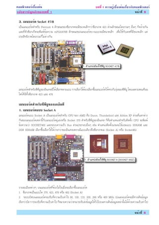 ¤ÍÁ¾ÔÇàµÍÃìàº×éÍ§µé¹                                                       º··Õè 1 ¤ÇÒÁÃÙéàº×éÍ§µé¹à¡ÕèÂÇ¡Ñº¤ÍÁ¾ÔÇàµÍÃì
¡ÅÑºÊÒÃºÑ­ËÅÑ¡¢Í§º··Õè 1                                                                                    Ë¹éÒ·Õè 6

 3. àÁ¹ºÍÃ´ Secket 478
          ì
 à»ç¹àÁ¹ºÍÃì´ÊÓËÃÑº Pentium 4 ÅÑ¡É³Ð¢Í§«çÍ¡à¡µ¨ÐÁÕ¢¹Ò´àÅç¡¡ÇèÒ«çÍ¡à¡µ 423 ÊèÇ¹ÅÑ¡É³Ðâ´ÂÃÇÁæ Í×è¹æ ¡ç¤ÅéÒÂ¡Ñ¹
 áÅÐ·ÕèµÑÇ«çÍ¡à¡çµ¨Ð¾ÔÁ¾ì¢éÍ¤ÇÒÁ mPGA478B ÅÑ¡É³Ð¢Í§àÁ¹ºÍÃì´ºÒ§áºº¨ÐÁÕ¢¹Ò´àÅç¡ à¾×èÍãªé¡Ñºà¤Ê·ÕèÁÕ¢¹Ò´àÅç¡ áµè
 »ÃÐÊÔ·¸ÔÀÒ¾â´ÂÃÇÁ¡çäÁèµèÒ§¡Ñ¹




 àÁ¹ºÍÃì´ÊÓËÃÑº«Õ¾ÕÂÙ¢Í§ÍÔ¹à·ÅÁÕãËéàÅ×Í¡ËÅÒÂáºº ¡ÒÃàÅ×Í¡ãªéµéÍ§àÅ×Í¡«×éÍàÁ¹ºÍÃì´ãËéµÃ§¡ÑºÃØè¹¢Í§«Õ¾ÕÂÙ â´Âà©¾ÒÐà¾¹à·ÕÂÁ
 â¿Ãì·ÕèÁÕ·Ñé§«çÍ¡à¡µ 423 áÅÐ 478

 àÁ¹ºÍÃ´ÊÓËÃº«¾Â¢Í§àÍàÍÁ´Õ
        ì    Ñ Õ Õ Ù    ç
 1. àÁ¹ºÍÃ´áºº Socket A
          ì
 àÁ¹ºÍÃì´áºº Socket A à»ç¹àÁ¹ºÍÃì´ÊÓËÃÑº CPU ¢Í§ AMD ¤×Í Duron, Thunderbird áÅÐ Athlon XP ÊèÇ¹·Õèáµ¡µèÒ§
 ¡Ñ¹¢Í§àÁ¹ºÍÃì´àËÅèÒ¹Õé¡ÑºàÁ¹ºÍÃì´¤Ùèá¢è§ËÃ×Í Socket 370 ÊÓËÃÑº«Õ¾ÕÂÙ¢Í§ÍÔ¹à·Å ¡ç¤×ÍµÓáË¹è§ÊÓËÃÑºµÔ´µÑé§ CPU ¨Ð¾ÔÁ¾ì
 ¢éÍ¤ÇÒÁÇèÒ SOCKET462 áÅÐÃÐºº¤ÇÒÁàÃçÇ Bus ÊèÇ¹»ÃÐ¡ÍºÍ×è¹æ àªè¹ µÓáË¹è§µÔ´µÑé§áÃÁ¨ÐãªéáÃÁáºº SDRAM áÅÐ
 DDR SDRAM àÅ×Í¡«×éÍàÅ×Í¡ãªéä´é§èÒÂ¡ÇèÒ¢Í§ÍÔ¹à·Åà¾ÃÒÐÁÕáººà´ÕÂÇ¤×Í«çÍ¡à¡µàÍ (Socket A) ËÃ×Í Socket462




 ÃÒÂÅÐàÍÕÂ´µèÒ§æ º¹àÁ¹ºÍÃì´·ÕèµéÍ§ãÊèã¨àÁ×èÍ¨ÐàÅ×Í¡«×éÍàÁ¹ºÍÃì´
 1. «çÍ¡à¡µà»ç¹áººã´ 370, 423, 478 ËÃ×Í 462 (Socket A)
 2. ÃÐºººÑÊº¹àÁ¹ºÍÃì´ÃÍ§ÃÑº·Õè¤ÇÒÁàÃçÇà·èÒäÃ 66, 100, 133, 200, 266 ËÃ×Í 400 MHz (º¹àÁ¹ºÍÃì´¨ÐÁÕ·Ò§à´Ô¹¢éÍÁÙÅ
 àÃÕÂ¡ÇèÒºÑÊ ¡ÒÃÃÍ§ÃÑº·Õè¤ÇÒÁàÃçÇà·èÒäÃ ¡çËÁÒÂ¤ÇÒÁÇèÒÊÒÁÒÃ¶ÃÑºÊè§¢éÍÁÙÅãËéÇÔè§ä»º¹·Ò§à´Ô¹¢éÍÁÙÅàËÅèÒ¹Ñé¹ä´é´éÇÂ¤ÇÒÁàÃçÇà·èÒäÃ)

                                                                                                                 Ë¹éÒ·Õè 6
 