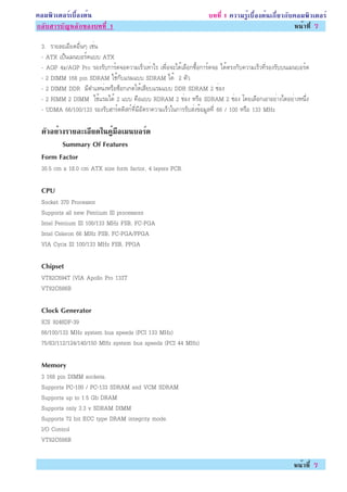 ¤ÍÁ¾ÔÇàµÍÃìàº×éÍ§µé¹                                                º··Õè 1 ¤ÇÒÁÃÙéàº×éÍ§µé¹à¡ÕèÂÇ¡Ñº¤ÍÁ¾ÔÇàµÍÃì
¡ÅÑºÊÒÃºÑ­ËÅÑ¡¢Í§º··Õè 1                                                                             Ë¹éÒ·Õè 7

 3. ÃÒÂÅÐàÍÕÂ´Í×è¹æ àªè¹
 - ATX à»ç¹àÁ¹ºÍÃì´áºº ATX
 - AGP 4x/AGP Pro ÃÍ§ÃÑº¡ÒÃì´¨Í¤ÇÒÁàÃçÇà·èÒäÃ à¾×èÍ¨Ðä´éàÅ×Í¡«×éÍ¡ÒÃì´¨Í ä´éµÃ§¡Ñº¤ÇÒÁàÃçÇ·ÕèÃÍ§ÃÑºº¹àÁ¹ºÍÃì´
 - 2 DIMM 168 pin SDRAM ãªé¡ÑºáÃÁáºº SDRAM ä´é 2 µÑÇ
 - 2 DIMM DDR ÁÕµÓáË¹è§ËÃ×Í«çÍ¡à¡µãËéàÊÕÂºáÃÁáºº DDR SDRAM 2 ªèÍ§
 - 2 RIMM 2 DIMM ãªéáÃÁä´é 2 áºº ¤×Íáºº RDRAM 2 ªèÍ§ ËÃ×Í SDRAM 2 ªèÍ§ â´ÂàÅ×Í¡àÍÒÍÂèÒ§ä´ÍÂèÒ§Ë¹Öè§
 - UDMA 66/100/133 ÃÍ§ÃÑºÎÒÃì´´ÔÊ¡ì·ÕèÁÕÍÑµÃÒ¤ÇÒÁàÃçÇã¹¡ÒÃÃÑºÊè§¢éÍÁÙÅ·Õè 66 / 100 ËÃ×Í 133 MHz

 µÇÍÂÒ§ÃÒÂÅÐàÍÂ´ã¹¤ÁÍàÁ¹ºÍÃ´
  Ñ è         Õ      èÙ ×  ì
       Summary Of Features
 Form Factor
 30.5 cm x 18.0 cm ATX size form factor, 4 layers PCB.

 CPU
 Socket 370 Processor
 Supports all new Pentium III processors
 Intel Pentium III 100/133 MHz FSB, FC-PGA
 Intel Celeron 66 MHz FSB, FC-PGA/PPGA
 VIA Cyrix III 100/133 MHz FSB, PPGA

 Chipset
 VT82C694T (VIA Apollo Pro 133T
 VT82C686B

 Clock Generator
 ICS 9248DF-39
 66/100/133 MHz system bus speeds (PCI 133 MHz)
 75/83/112/124/140/150 MHz system bus speeds (PCI 44 MHz)

 Memory
 3 168 pin DIMM sockets.
 Supports PC-100 / PC-133 SDRAM and VCM SDRAM
 Supports up to 1.5 Gb DRAM
 Supports only 3.3 v SDRAM DIMM
 Supports 72 bit ECC type DRAM integrity mode.
 I/O Control
 VT82C686B

                                                                                                      Ë¹éÒ·Õè 7
 