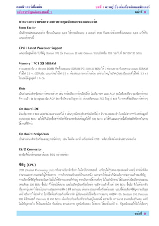 ¤ÍÁ¾ÔÇàµÍÃìàº×éÍ§µé¹                                                     º··Õè 1 ¤ÇÒÁÃÙéàº×éÍ§µé¹à¡ÕèÂÇ¡Ñº¤ÍÁ¾ÔÇàµÍÃì
¡ÅÑºÊÒÃºÑ­ËÅÑ¡¢Í§º··Õè 1                                                                                  Ë¹éÒ·Õè 9

 ¤ÇÒÁËÁÒÂ¨Ò¡¢Í¤ÇÒÁºÃÃÂÒÂ¤³Å¡É³Ð¢Í§àÁ¹ºÍÃ´
             é           Ø Ñ            ì
 Form Factor
 à»ç¹ÅÑ¡É³Ð¢Í§àÁ¹ºÍÃì´ «Öè§¨Ðà»ç¹áºº ATX ãªé¡ÒÃ¼ÅÔµáºº 4 àÅàÂÍÃì PCB ¡çáÊ´§ÇèÒµéÍ§ËÒ«×éÍà¤Êáºº ATX ÁÒãªé¡Ñº
 àÁ¹ºÍÃì´ÃØè¹¹Õé

 CPU : Latest Processor Support
 àÁ¹ºÍÃì´ÃØè¹¹ÕéÃÍ§ÃÑº«Õ¾ÕÂÙ Socket 370 ÃØè¹ Pentium III áÅÐ Celeron ÃÐºººÑÊËÃ×Í FSB ÃÍ§ÃÑº·Õè 66/100/133 MHz

 Memory : PC133 SDRAM
 ÊèÇ¹áÃÁÃÍ§ÃÑº 3 168 pin DIMM µÔ´µÑé§áÃÁáºº SDRAM PC 100/133 MHz ä´é 3 ªèÍ§áÅÐÃÍ§ÃÑºà©¾ÒÐáÃÁáºº SDRAM
 ·Õèãªéä¿ 3.3 v. (SDRAM áººà¡èÒ¨Ðãªéä¿ 5.0 v. µéÍ§ÊÍº¶ÒÁ·Ò§ÃéÒ¹´éÇÂ áµèÊèÇ¹ãË­èã¹»Ñ¨¨ØºÑ¹¨Ðà»ç¹áÃÁ·Õèãªéä¿Åì 3.3 v.)
 ãÊèáÃÁä´éÊÙ§ÊØ´·Õè 1.5 Gb

 Slots
 à»ç¹µÓáË¹è§ÊÓËÃÑºµèÍ¡ÒÃì´¢ÂÒÂµèÒ§æ àªè¹ ¡ÒÃì´àÊÕÂ§ ¡ÒÃì´à¹çµàÇÔÃì¤ âÁà´çÁ ÏÅÏ áºº AGP ¨ÐÁÕÊÅçÍµà´ÕÂÇ ÃÍ§ÃÑº¡ÒÃì´¨Í
 ·Õè¤ÇÒÁàÃçÇ 4x (ºÒ§ÃØè¹ÃÍ§ÃÑº AGP Pro «Öè§ÁÕ¤ÇÒÁàÃçÇÊÙ§¡ÇèÒ) ÊèÇ¹ÊÅçÍµáºº PCI ÁÕÍÂÙè 5 ªèÍ§ ¡çÁÒ¡¾Í·Õè¨ÐàÊÕÂº¡ÒÃì´µèÒ§æ

 On Board IDE
 ÁÕ¾ÍÃìµ IDE 2 ªèÍ§ áµèÅÐªèÍ§µèÍÊÒÂá¾Ãìä´é 1 àÊé¹æ Ë¹Öè§ÃÍ§ÃÑºÎÒÃì´´ÔÊ¡ìä´é 2 µÑÇ ªèÍ§ÅÐÊÍ§µÑÇ â´ÂÁÕÍÑµÃÒ¡ÒÃÃÑºÊè§¢éÍÁÙÅ·Õè
 33/66/100 MHz ¨ÐãËé´Õ¡çàÅ×Í¡«×éÍÎÒÃì´´ÔÊ¡ì·ÕèÊÒÁÒÃ¶ÃÑºÊè§¢éÍÁÙÅä´é·Õè 100 MHz ÁÒãªé¡ÑºàÁ¹ºÍÃì´¹Õéà¾×èÍ»ÃÐÊÔ·¸ÔÀÒ¾ã¹¡ÒÃ
 ãªé§Ò¹·Õè´Õ¡ÇèÒ

 On Board Peripherals
 à»ç¹µÓáË¹è§ÊÓËÃÑºàª×èÍÁµèÍÍØ»¡Ã³ìµèÒ§æ àªè¹ âÁà´çÁ àÁÒÊì à¤Ã×èÍ§¾ÔÁ¾ì USB ¿ÅçÍ»»Õé´ÔÊ´ìáÅÐÍÔ¹¿ÃÒàÃ´¾ÍÃìµ

 PS/2 Connector
 ÃÍ§ÃÑº¤ÕÂìºÍÃì´áÅÐàÁÒÊìáºº PS/2 ÍÂèÒ§ÅÐªèÍ§

 «¾ÂÙ (CPU)
  Õ Õ
 CPU (Central Processing Unit) ËÃ×ÍÍÒ¨àÃÕÂ¡ÍÕ¡ª×èÍÇèÒ äÁâ¤Ãâ»Ãà«Êà«ÍÃì à»ÃÕÂºä´é¡ÑºÊÁÍ§¢Í§¤ÍÁ¾ÔÇàµÍÃì ·ÓË¹éÒ·Õè¤Ô´
 ¤Ó¹Ç³áÅÐ·Ó§Ò¹µÒÁ·Õè¼ÙéãªéµéÍ§¡ÒÃ ¡ÒÃàÃÕÂ¡¤ÍÁ¾ÔÇàµÍÃìÍÕ¡áººË¹Öè§ ¹Í¡¨Ò¡ÂÕèËéÍáÅéÇ¡ç¹ÔÂÁàÃÕÂ¡µÒÁ¤ÇÒÁàÃçÇ¢Í§«Õ¾ÕÂÙ
 ¡ÒÃàÅ×Í¡ãªé«Õ¾ÕÂÙ·Õè¤ÇÒÁàÃçÇà·èÒäÃ¹Ñé¹ãËé¾Ô¨ÒÃ³Ò§Ò¹·Õè·ÓÍÂÙè ËÒ¡à»ç¹¡ÒÃãªé§Ò¹·ÑèÇæ ä»ã¹ÊÓ¹Ñ¡§Ò¹ ãªéÍÔ¹àµÍÃìà¹çµàÅ×Í¡»ÃÐÁÒ³
 à¾¹à·ÕÂÁ 200 MHz ¢Öé¹ä» ¡çãªé§Ò¹ä´éÊºÒÂ áÅÐã¹»Ñ¨¨ØºÑ¹à¤Ã×èÍ§ãËÁèæ ¨ÐÁÕ¤ÇÒÁàÃçÇµÑé§áµè 700 MHz ¢Öé¹ä» ¨Ö§äÁèµéÍ§¡ÅÑÇ
 àÃ×èÍ§µ¡ÃØè¹ ËÒ¡ãªé§Ò¹â»Ãá¡ÃÁ»ÃÐàÀ·¡ÃÒ¿Ô¤ 3 ÁÔµÔ ÍÍ¡áºº àÅè¹à¡Á »ÃÐàÀ·¹Õéà¤Ã×èÍ§µéÍ§áÃ§ áºº¹ÕéµéÍ§àÅ×Í¡«Õ¾ÕÂÙ¤ÇÒÁàÃçÇÊÙ§
 áµè¶éÒà»ç¹¡ÒÃãªé§Ò¹·ÑèÇæ ä» ¡çäÁèµéÍ§¡Ñ§ÇÅàÃ×èÍ§¹ÕéÁÒ¡¹Ñ¡ ¼Ùéà¢ÕÂ¹àÍ§ÂÑ§ãªéà¤Ã×èÍ§¡ÃÐ¨Í¡æ 486DX-100, Pentium 150, Pentium
 200 ÁÕ´ÕË¹èÍÂ¡ç Pentium II 450 MHz àÁ×èÍà·ÕÂº¡Ñºà¤Ã×èÍ§·Õè¢ÒÂ¡Ñ¹ÍÂÙèã¹µÍ¹¹Õé ¤ÇÒÁàÃçÇ ¤ÇÒÁáÃ§ ¤¹ÅÐàÃ×èÍ§¡Ñ¹àÅÂ áµè¡ç
 äÁèÁÕ»Ñ­ËÒÍÐäÃ ãªéÍÔ¹àµÍÃìà¹çµ ¾ÔÁ¾ì§Ò¹ µ¡áµè§ÀÒ¾ ´ÙË¹Ñ§¿Ñ§à¾Å§ ä´éÊºÒÂ ãªéÁÒµÑé§áµè»Õ 41 ¡ç´ÙàËÁ×Í¹¨Ðãªéä»ä´éàÃ×èÍÂæ

                                                                                                              Ë¹éÒ·Õè 9
 