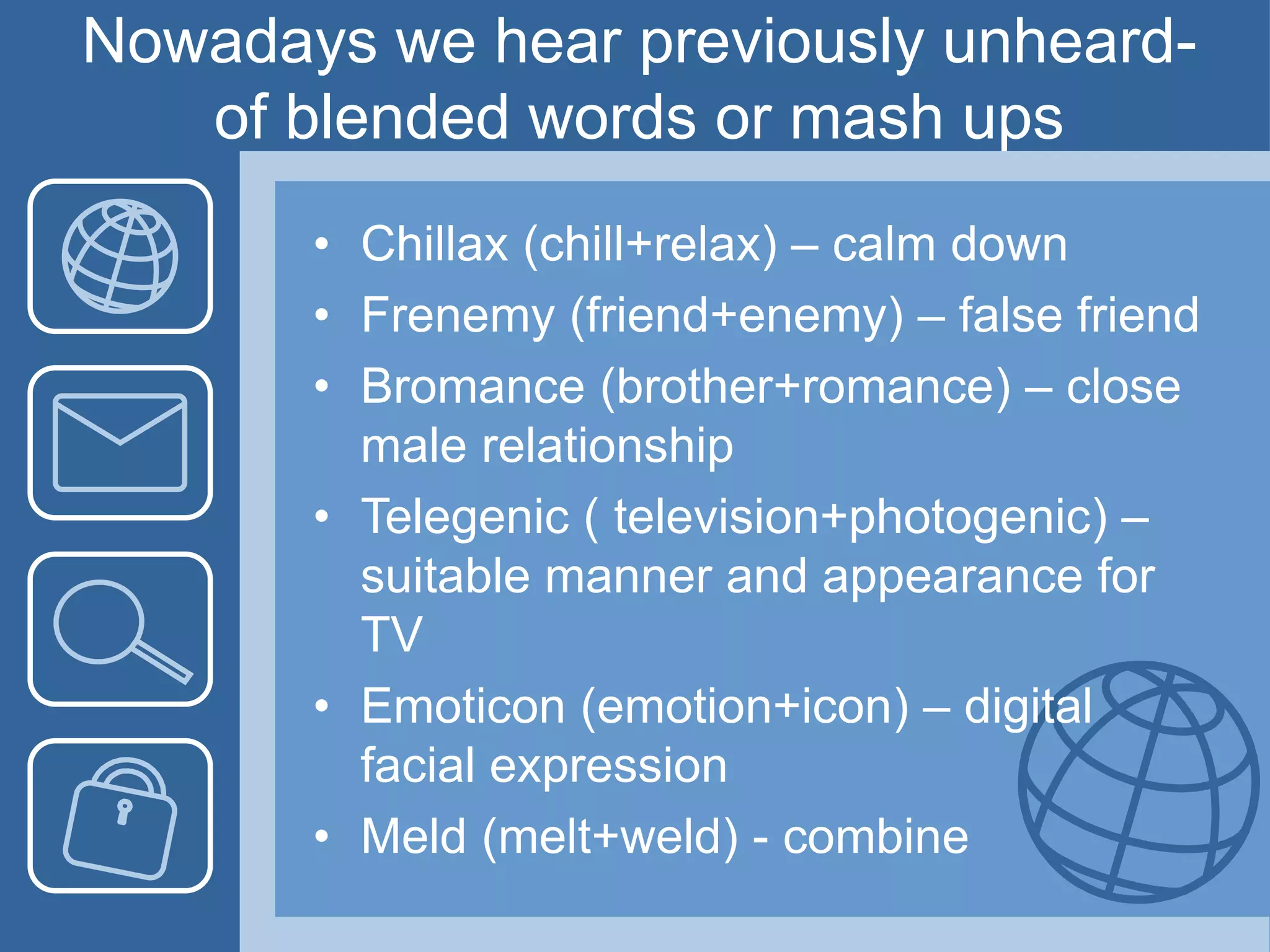 Nowadays we hear previously unheard-
of blended words or mash ups
• Chillax (chill+relax) – calm down
• Frenemy (friend+enemy) – false friend
• Bromance (brother+romance) – close
male relationship
• Telegenic ( television+photogenic) –
suitable manner and appearance for
TV
• Emoticon (emotion+icon) – digital
facial expression
• Meld (melt+weld) - combine
 