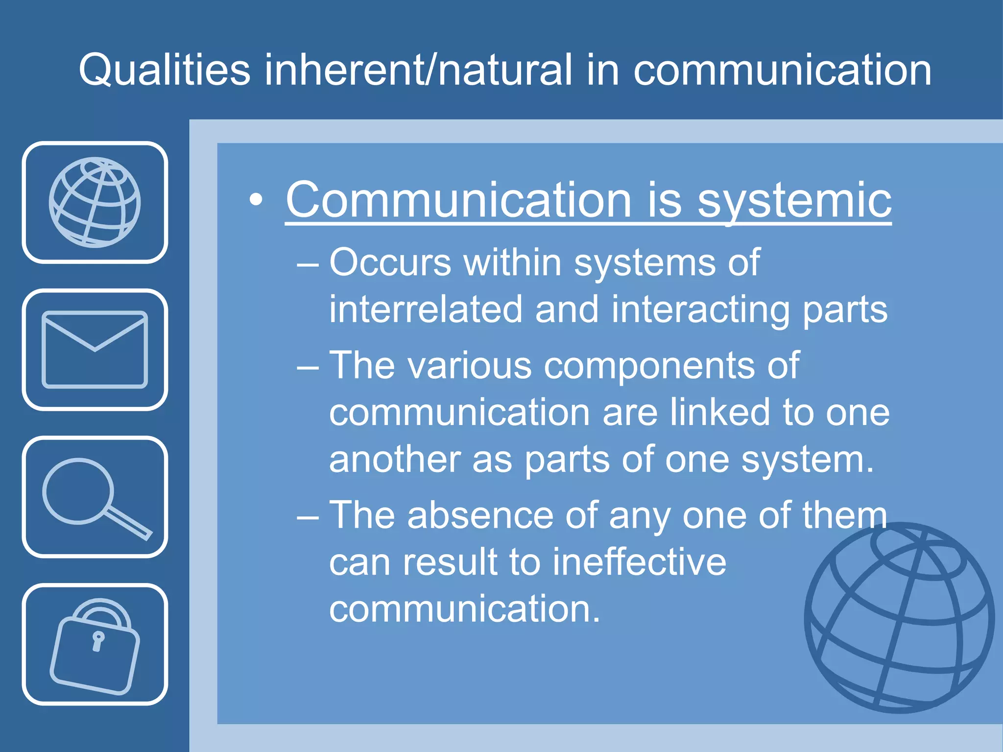 Qualities inherent/natural in communication
• Communication is systemic
– Occurs within systems of
interrelated and interacting parts
– The various components of
communication are linked to one
another as parts of one system.
– The absence of any one of them
can result to ineffective
communication.
 