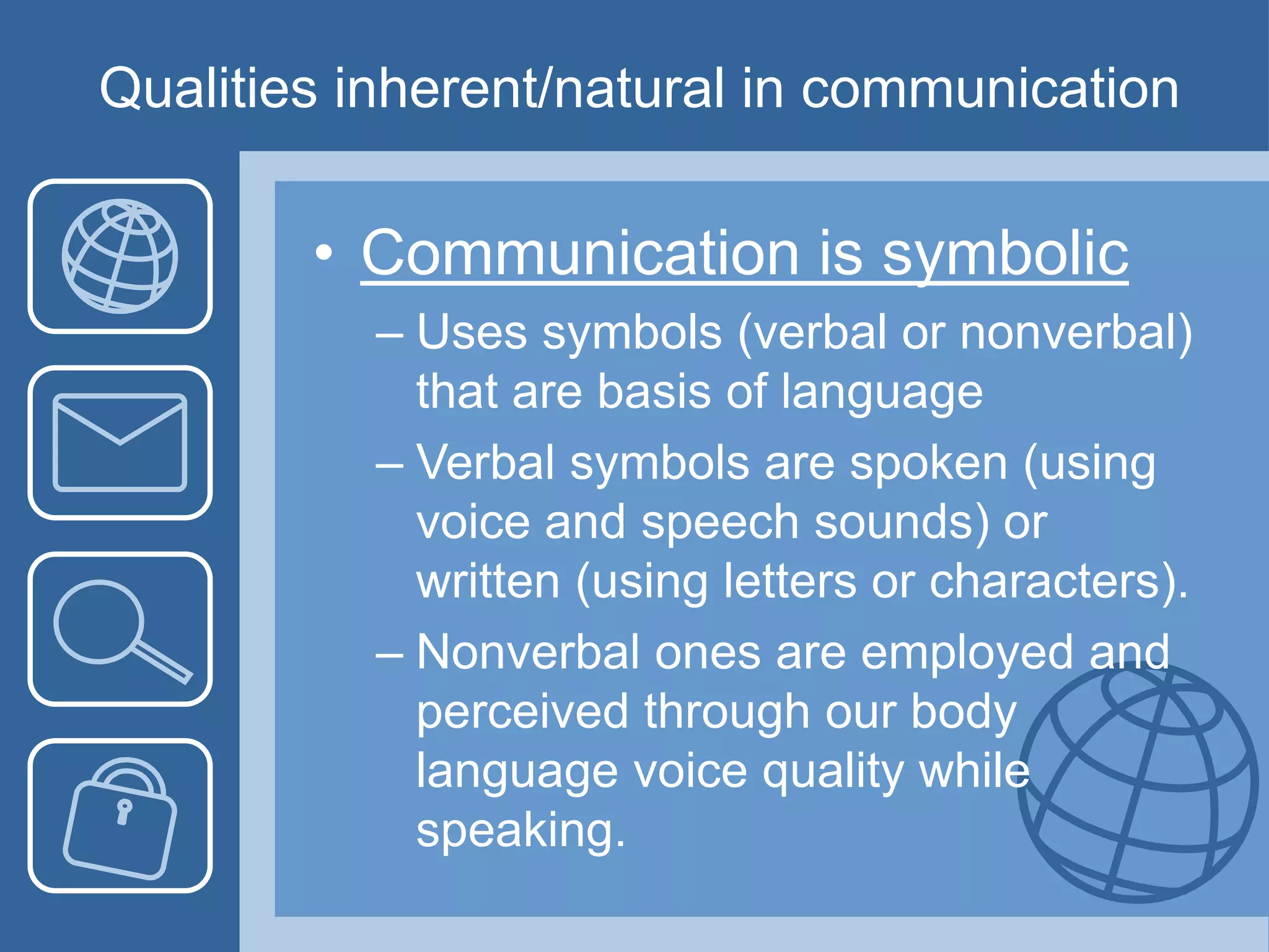 Qualities inherent/natural in communication
• Communication is symbolic
– Uses symbols (verbal or nonverbal)
that are basis of language
– Verbal symbols are spoken (using
voice and speech sounds) or
written (using letters or characters).
– Nonverbal ones are employed and
perceived through our body
language voice quality while
speaking.
 