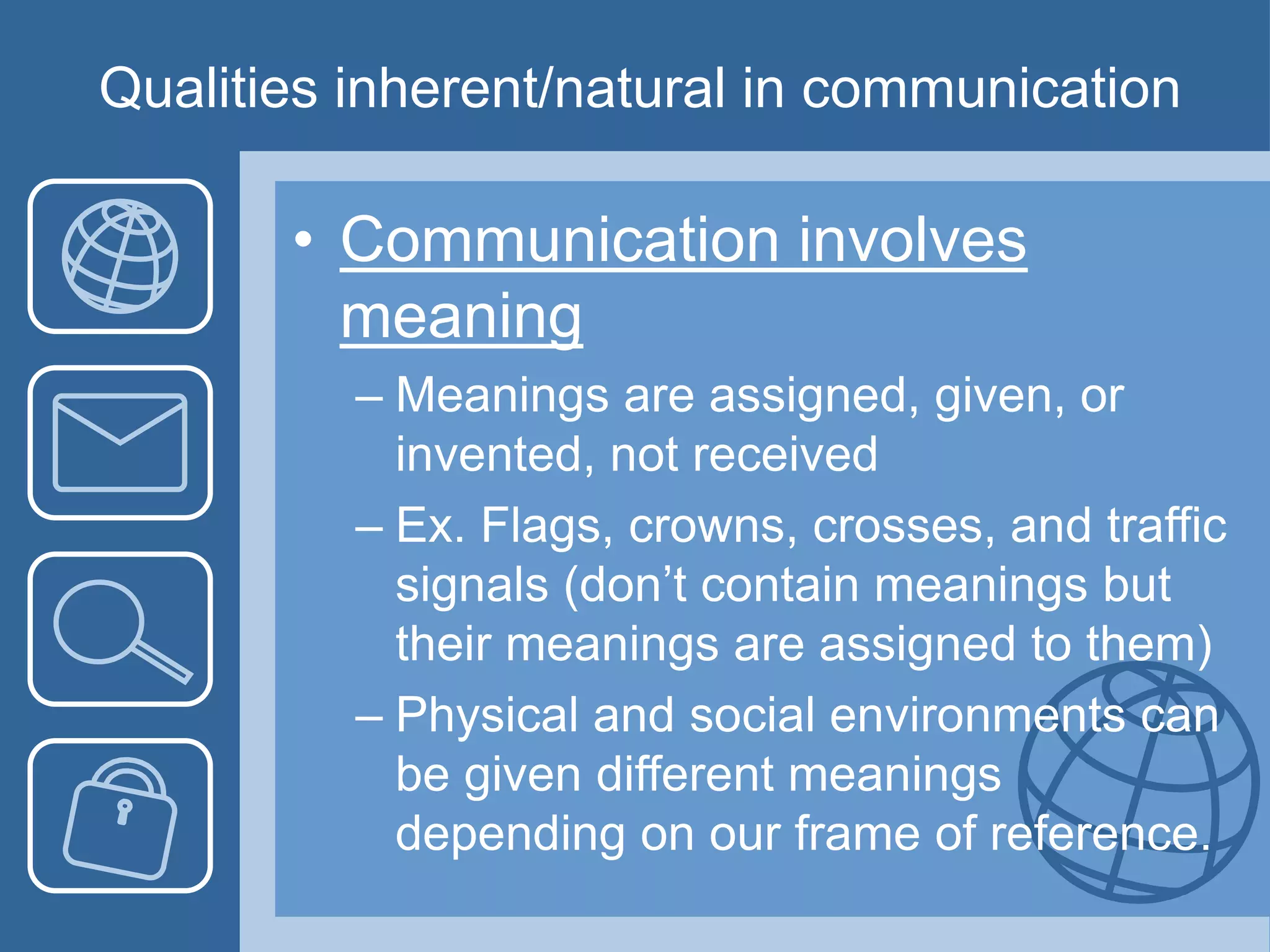 Qualities inherent/natural in communication
• Communication involves
meaning
– Meanings are assigned, given, or
invented, not received
– Ex. Flags, crowns, crosses, and traffic
signals (don’t contain meanings but
their meanings are assigned to them)
– Physical and social environments can
be given different meanings
depending on our frame of reference.
 
