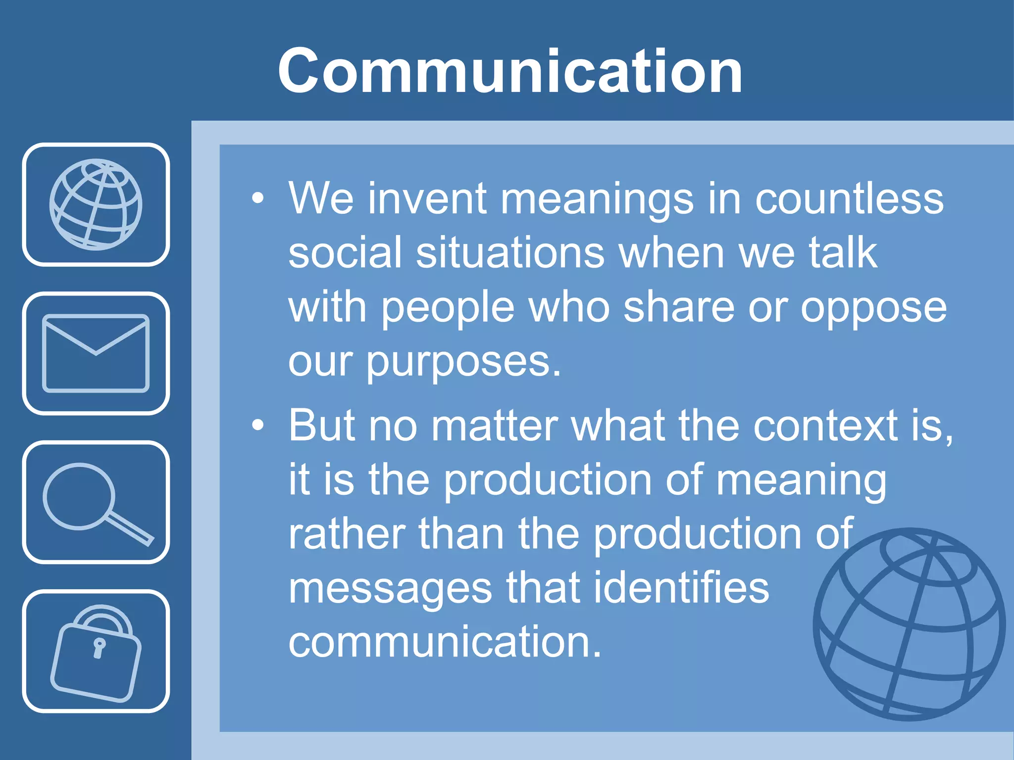 Communication
• We invent meanings in countless
social situations when we talk
with people who share or oppose
our purposes.
• But no matter what the context is,
it is the production of meaning
rather than the production of
messages that identifies
communication.
 