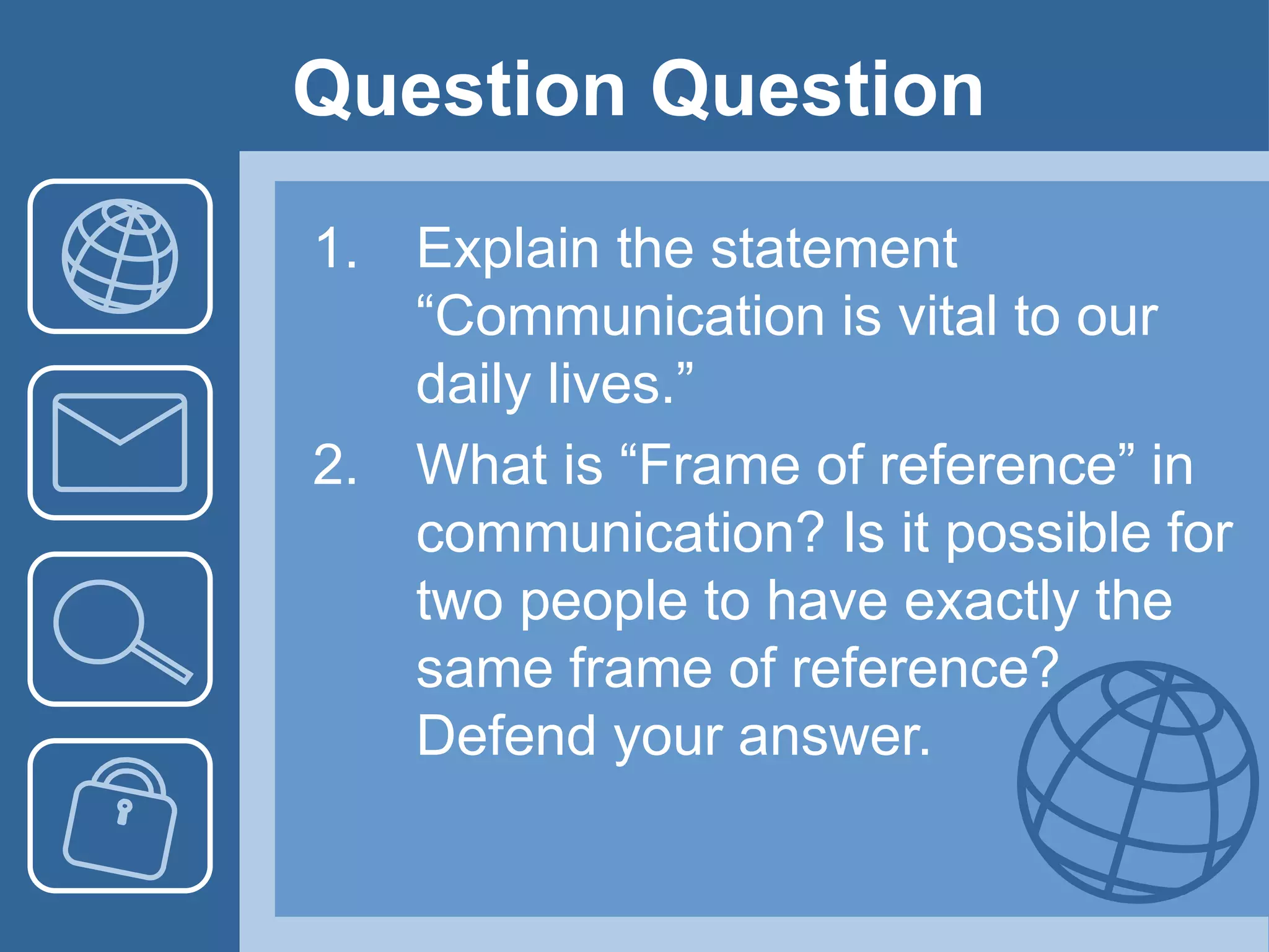 Question Question
1. Explain the statement
“Communication is vital to our
daily lives.”
2. What is “Frame of reference” in
communication? Is it possible for
two people to have exactly the
same frame of reference?
Defend your answer.
 