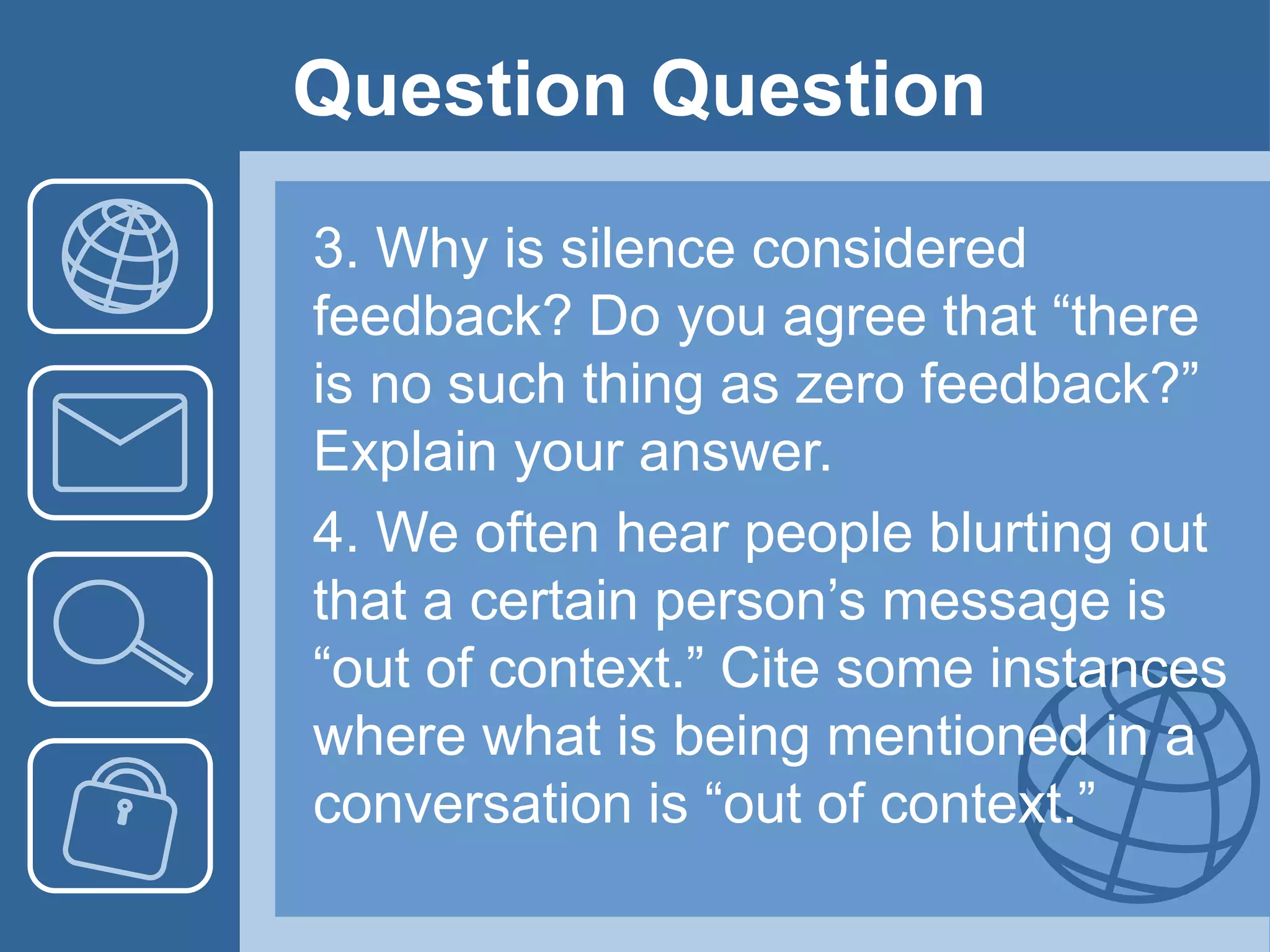 Question Question
3. Why is silence considered
feedback? Do you agree that “there
is no such thing as zero feedback?”
Explain your answer.
4. We often hear people blurting out
that a certain person’s message is
“out of context.” Cite some instances
where what is being mentioned in a
conversation is “out of context.”
 