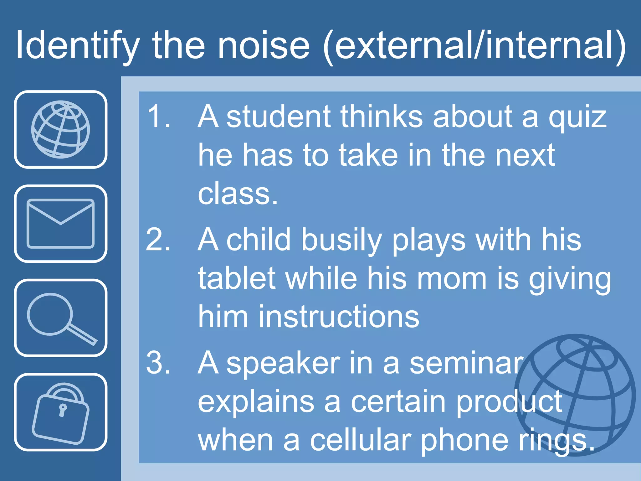 Identify the noise (external/internal)
1. A student thinks about a quiz
he has to take in the next
class.
2. A child busily plays with his
tablet while his mom is giving
him instructions
3. A speaker in a seminar
explains a certain product
when a cellular phone rings.
 