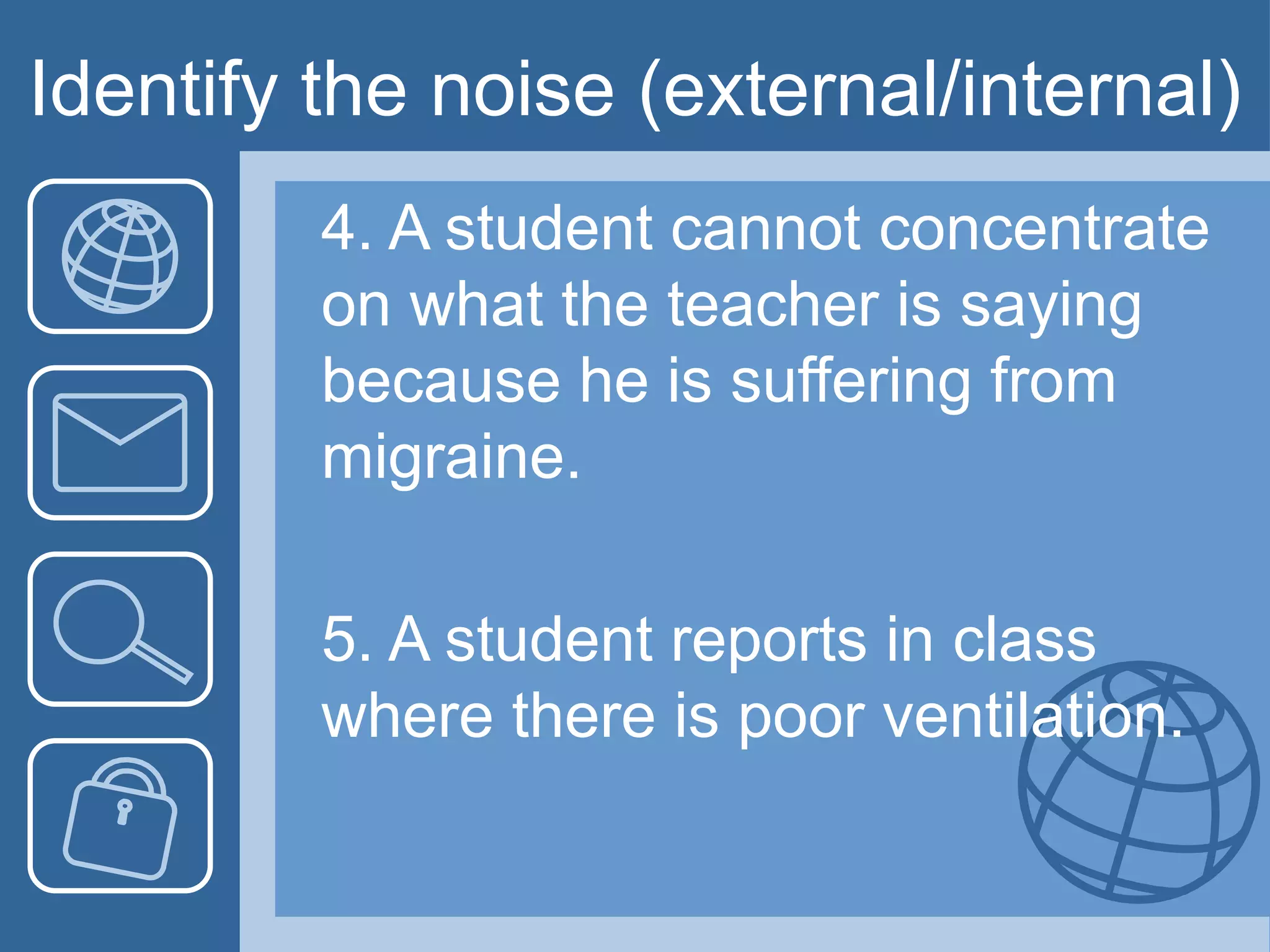 Identify the noise (external/internal)
4. A student cannot concentrate
on what the teacher is saying
because he is suffering from
migraine.
5. A student reports in class
where there is poor ventilation.
 