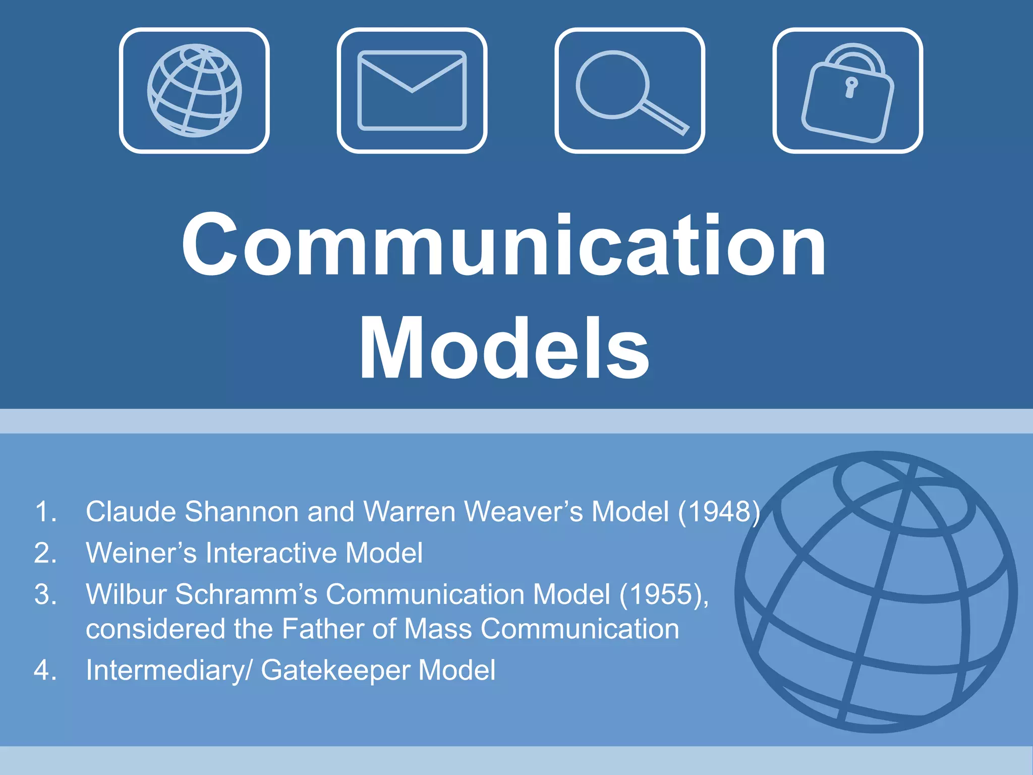 Communication
Models
1. Claude Shannon and Warren Weaver’s Model (1948)
2. Weiner’s Interactive Model
3. Wilbur Schramm’s Communication Model (1955),
considered the Father of Mass Communication
4. Intermediary/ Gatekeeper Model
 