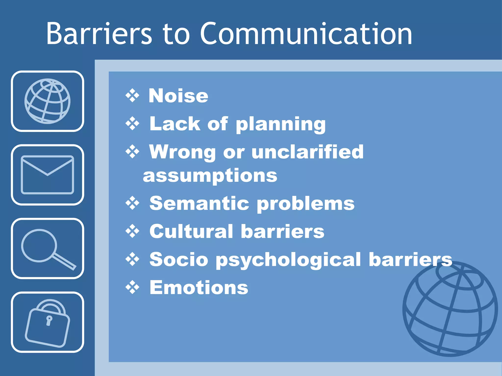 Barriers to Communication
 Noise
 Lack of planning
 Wrong or unclarified
assumptions
 Semantic problems
 Cultural barriers
 Socio psychological barriers
 Emotions
 