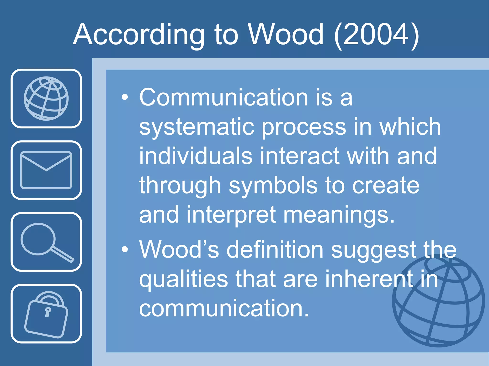 According to Wood (2004)
• Communication is a
systematic process in which
individuals interact with and
through symbols to create
and interpret meanings.
• Wood’s definition suggest the
qualities that are inherent in
communication.
 