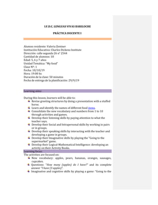 I.F.D.C. LENGUAS VIVAS BARILOCHE
PRÁCTICA DOCENTE I
Alumno residente: Valeria Zentner
Institución Educativa: Charles Dickens Institute
Dirección: calle segunda 26 n° 2544
Cantidad de alumnos: 10
Edad: 5, 6 y 7 años
Unidad Temática: “My food”
Clase Nº: 1
Fecha: 10/10/19
Hora: 19:00 hs
Duración de la clase: 50 minutos
Fecha de entrega de la planificación: 29/9/19



Learning aims: 

During this lesson, learners will be able to:
Revise greeting structures by doing a presentation with a stuffed
horse.
Learn and identify the names of different food items.
Consolidate the new vocabulary and numbers from 1 to 10
through activities and games.
Develop their listening skills by paying attention to what the
teacher says.
Develop their Social and Intrapersonal skills by working in pairs
or in groups.
Develop their speaking skills by interacting with the teacher and
developing a game in groups.
Develop their Imaginative skills by playing the “Going to the
supermarket” game.
Develop their Logical-Mathematical Intelligence: developing an
activity on their Activity Books.
Learning focus:
The activities are focused on:
New vocabulary: apples, pears, bananas, oranges, sausages,
cupcakes.
Questions: “How many (apples) do I have?” and its complete
answer “I have (3 apples)”.
Imaginative and cognitive skills by playing a game: “Going to the
 