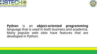 Python is an object-oriented programming
language that is used in both business and academia.
Many popular web sites have features that are
developed in Python.
 