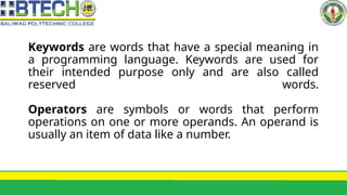 Keywords are words that have a special meaning in
a programming language. Keywords are used for
their intended purpose only and are also called
reserved words.
Operators are symbols or words that perform
operations on one or more operands. An operand is
usually an item of data like a number.
 