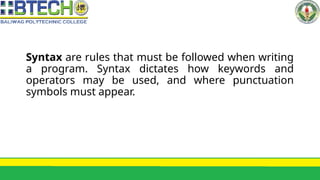 Syntax are rules that must be followed when writing
a program. Syntax dictates how keywords and
operators may be used, and where punctuation
symbols must appear.
 