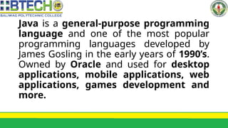 Java is a general-purpose programming
language and one of the most popular
programming languages developed by
James Gosling in the early years of 1990’s.
Owned by Oracle and used for desktop
applications, mobile applications, web
applications, games development and
more.
 