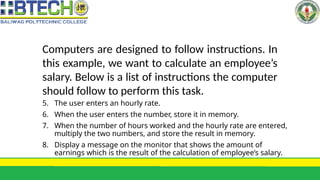 Computers are designed to follow instructions. In
this example, we want to calculate an employee’s
salary. Below is a list of instructions the computer
should follow to perform this task.
5. The user enters an hourly rate.
6. When the user enters the number, store it in memory.
7. When the number of hours worked and the hourly rate are entered,
multiply the two numbers, and store the result in memory.
8. Display a message on the monitor that shows the amount of
earnings which is the result of the calculation of employee’s salary.
 