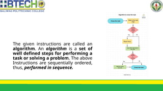 The given instructions are called an
algorithm. An algorithm is a set of
well defined steps for performing a
task or solving a problem. The above
Instructions are sequentially ordered,
thus, performed in sequence.
 