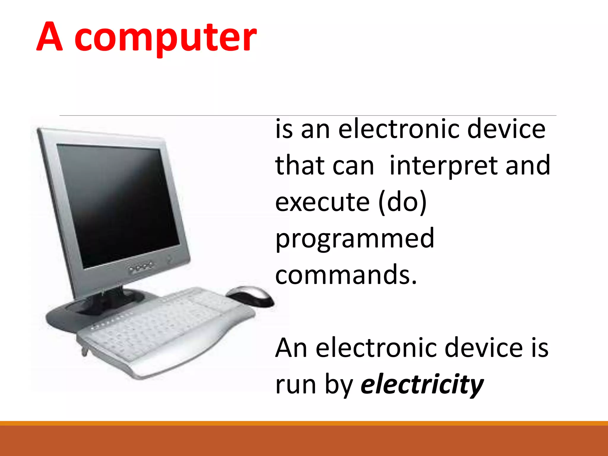 A computer
is an electronic device
that can interpret and
execute (do)
programmed
commands.
An electronic device is
run by electricity
 