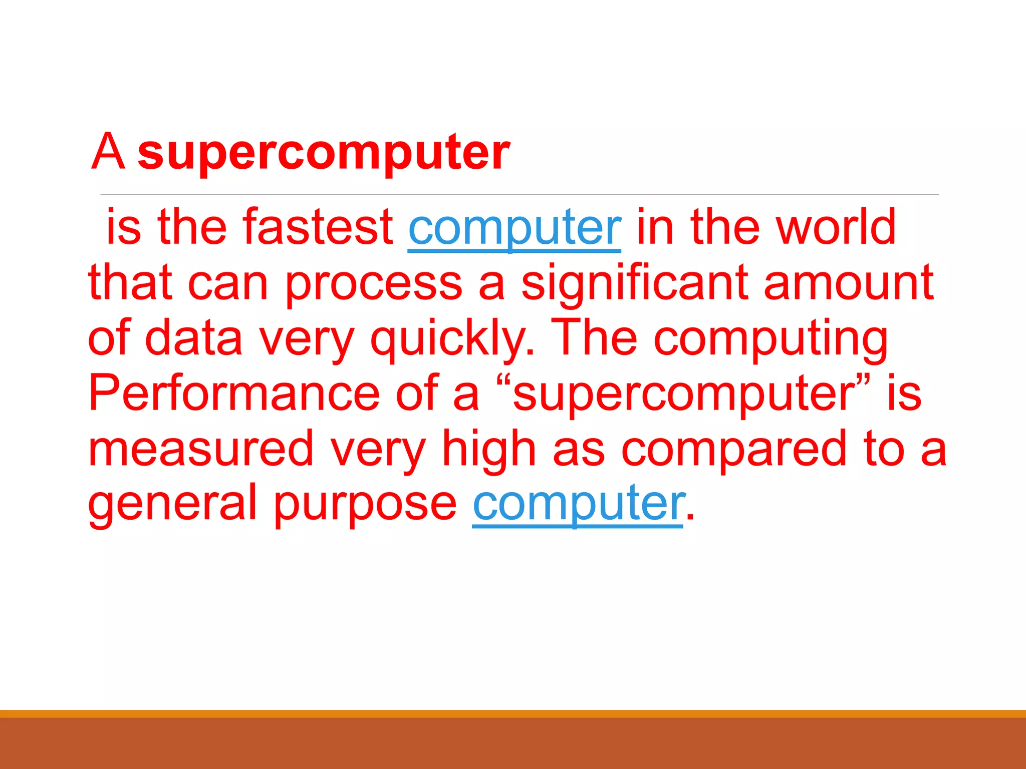 A supercomputer
is the fastest computer in the world
that can process a significant amount
of data very quickly. The computing
Performance of a “supercomputer” is
measured very high as compared to a
general purpose computer.
 
