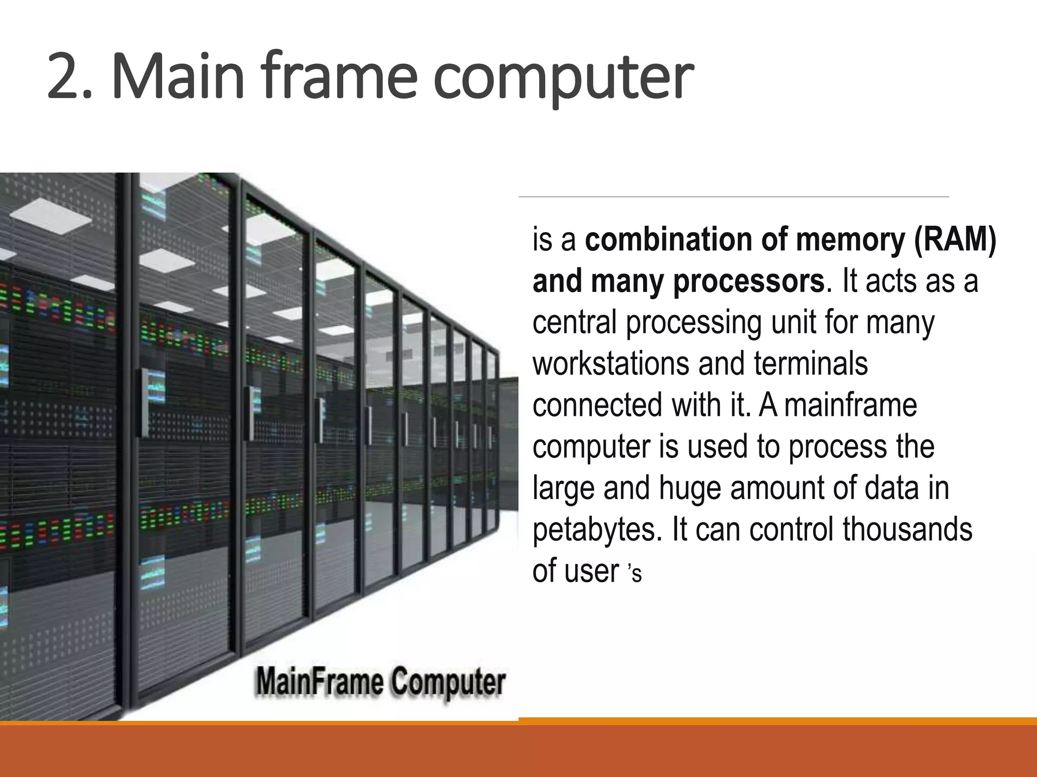 2. Main frame computer
is a combination of memory (RAM)
and many processors. It acts as a
central processing unit for many
workstations and terminals
connected with it. A mainframe
computer is used to process the
large and huge amount of data in
petabytes. It can control thousands
of user ’s
 