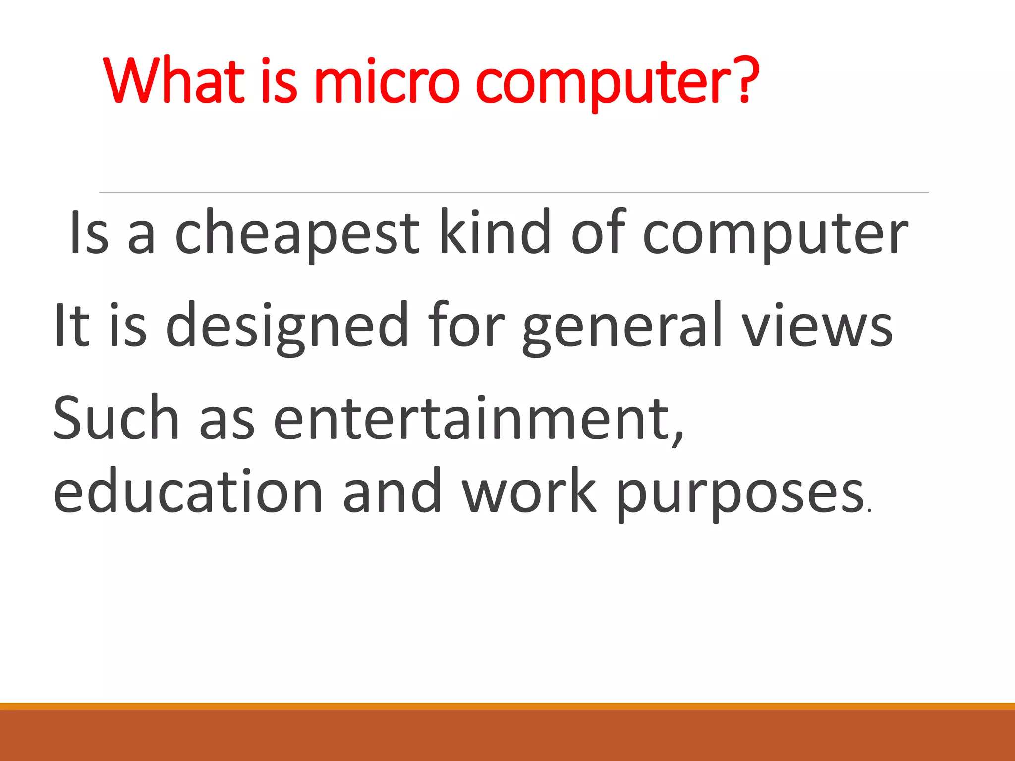 What is micro computer?
Is a cheapest kind of computer
It is designed for general views
Such as entertainment,
education and work purposes.
 