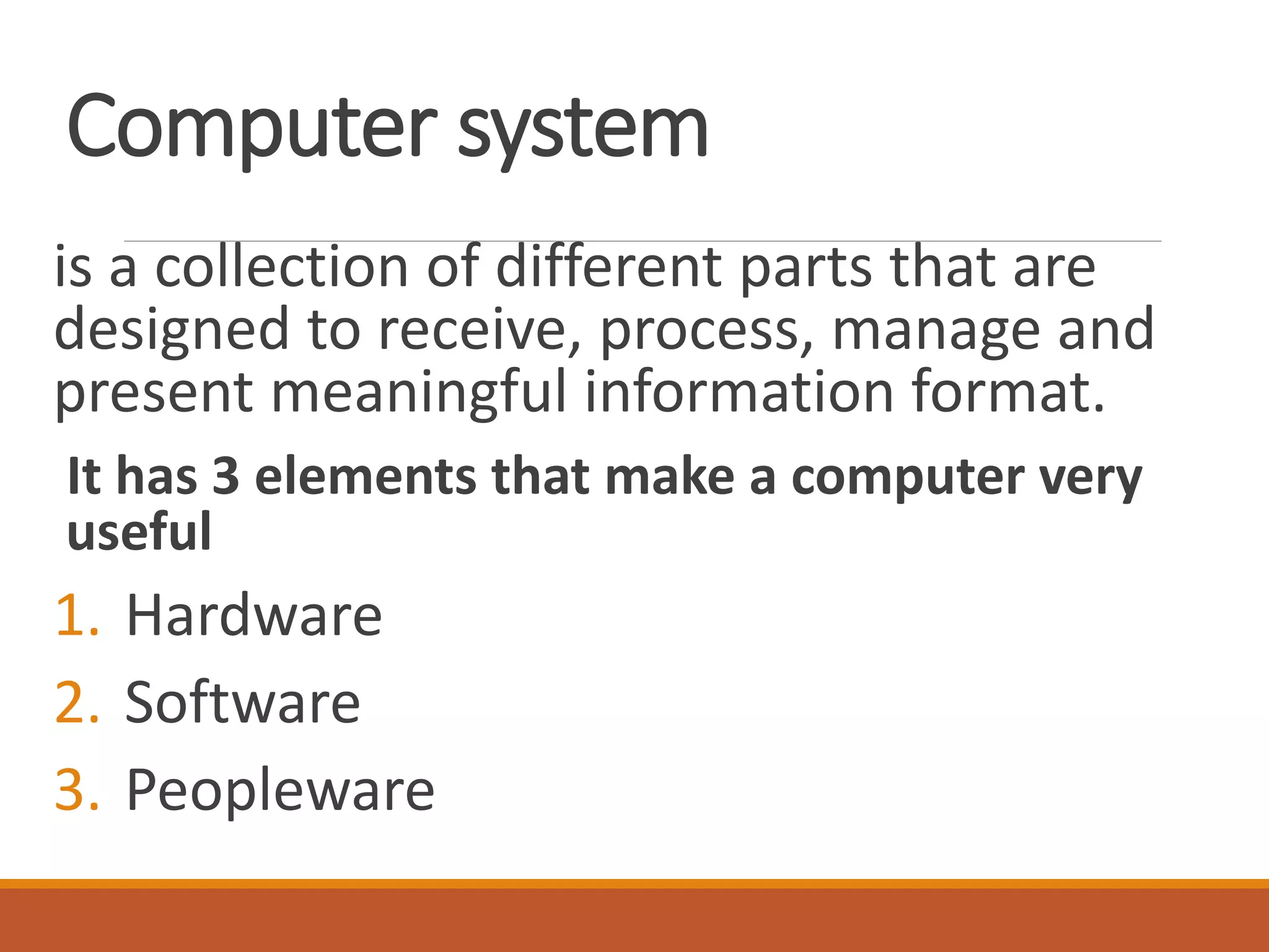 Computer system
is a collection of different parts that are
designed to receive, process, manage and
present meaningful information format.
It has 3 elements that make a computer very
useful
1. Hardware
2. Software
3. Peopleware
 